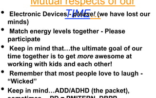 Mutual respects of our 
• Electronic DevicesT -IpMleaEse…! (we have lost our 
minds) 
• Match energy levels together - Please 
participate 
• Keep in mind that…the ultimate goal of our 
time together is to get more awesome at 
working with kids and each other! 
• Remember that most people love to laugh - 
“Wicked” 
• Keep in mind…ADD/ADHD (the packet), 
sometimes… PD = PMITERN, DBPP 
 