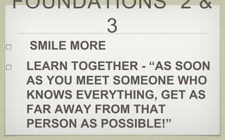 FOUNDATIONS 2 & 
3 
SMILE MORE 
LEARN TOGETHER - “AS SOON 
AS YOU MEET SOMEONE WHO 
KNOWS EVERYTHING, GET AS 
FAR AWAY FROM THAT 
PERSON AS POSSIBLE!” 
 