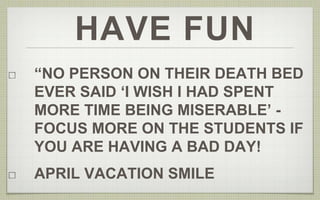 HAVE FUN 
“NO PERSON ON THEIR DEATH BED 
EVER SAID ‘I WISH I HAD SPENT 
MORE TIME BEING MISERABLE’ - 
FOCUS MORE ON THE STUDENTS IF 
YOU ARE HAVING A BAD DAY! 
APRIL VACATION SMILE 
 