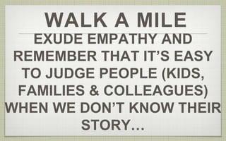 WALK A MILE 
EXUDE EMPATHY AND 
REMEMBER THAT IT’S EASY 
TO JUDGE PEOPLE (KIDS, 
FAMILIES & COLLEAGUES) 
WHEN WE DON’T KNOW THEIR 
STORY… 
 