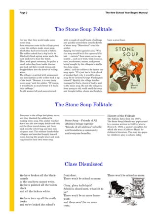Page 2                                                                                    The New School Year Began! Hurray!




                                     The Stone Soup Folktale
the way that they would make some            with a couple of small heads of cabbage       have a great feast.
stone soup.                                  and quickly tossed them into the kettle
Soon everyone came to the village green      of stone soup. "Marvelous!" cried the
to see the soldiers make stone soup,         soldier.
which they had never heard of before.        Sipping the broth again he said, "Why
The soldier asked that a big kettle be       this soup would be fit for a general if it
filled with fresh spring water and a fire    had . . .carrots." Soon some carrots ap-
built under it to heat the water.            peared ... and on it went, with potatoes,
Then, with great ceremony, he pulled a       corn, mushrooms, onions, and greens
small velvet bag from inside his coat        being brought by the villagers to add to
and took out three round stones and          the stone soup.
dropped them into the kettle of boiling      "Ahhh," said the soldier as he tasted the
water.                                       soup again. "If it just had a little chunk
The villagers watched with amazement         of smoked beef, why it would be stone
and anticipation as the soldier took a sip   soup fit for General George Washington
of the broth. "Mmmm, it is very tasty        himself!" Quickly the village butcher
stone soup," said the soldier. "Of course,   managed to find a chunk of beef to add
it would taste so much better if it had a    to the stone soup. By now the villagers,
little cabbage."                             from young to old, could smell the soup
An old woman left and soon returned          and brought tables ,chairs and bowls to




                                     The Stone Soup Folktale
Everyone in the village had plenty to eat                                                  History of the Folktale
and they thanked the soldiers for                                                          The folktale dates from the 1600’s.
making stone soup. The soldier reached        Stone Soup – Friends of All                  The Stone Soup folktale was popularized
down into the now empty kettle and took       Abilities brings together                    by a version written in 1947 by Marcia
out the three round stones, put them          “friends of all abilities” to build          Brown (b. 1918), a pastor’s daughter, for
back into the velvet bag and then into                                                     which she won a Caldecott Medal for
                                              and transform a community
his great coat. The soldiers thanked the                                                   children’s literature. The story is a popu-
villagers and marched happily toward          and everyone benefits.
                                                                                           lar children’s play in schools today.
home, leaving the people wiser and mak-
ing plans for their own stone soup.




                                              Class Dismissed

We have broken all the black-                front door.                                   There won't be school no more.
boards                                       There won't be school no more.
so the teachers cannot write.
We have painted all the toilets              Glory, glory hallelujah!
black                                        School is closed now, what's it to
and all the lockers white.                   ya?
                                             There won't be no more home-
We have torn up all the math                 work
books                                        and there won't be no more
and we've locked the school's                tests.
 