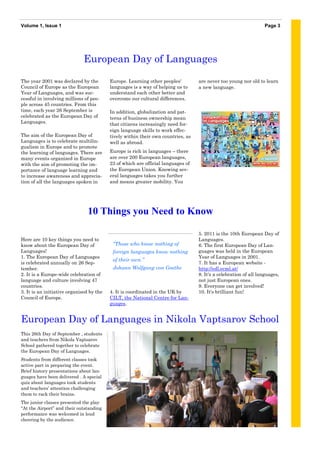 Volume 1, Issue 1                                                                                                 Page 3




                              European Day of Languages

The year 2001 was declared by the         Europe. Learning other peoples'         are never too young nor old to learn
Council of Europe as the European         languages is a way of helping us to     a new language.
Year of Languages, and was suc-           understand each other better and
cessful in involving millions of peo-     overcome our cultural differences.
ple across 45 countries. From this
time, each year 26 September is           In addition, globalization and pat-
celebrated as the European Day of         terns of business ownership mean
Languages.                                that citizens increasingly need for-
                                          eign language skills to work effec-
The aim of the European Day of            tively within their own countries, as
Languages is to celebrate multilin-       well as abroad.
gualism in Europe and to promote
the learning of languages. There are      Europe is rich in languages – there
many events organized in Europe           are over 200 European languages,
with the aim of promoting the im-         23 of which are official languages of
portance of language learning and         the European Union. Knowing sev-
to increase awareness and apprecia-       eral languages takes you further
tion of all the languages spoken in       and means greater mobility. You




                                10 Things you Need to Know

                                                                                  5. 2011 is the 10th European Day of
Here are 10 key things you need to                                                Languages.
know about the European Day of             “Those who know nothing of             6. The first European Day of Lan-
Languages!                                 foreign languages know nothing         guages was held in the European
1. The European Day of Languages                                                  Year of Languages in 2001.
                                           of their own.”
is celebrated annually on 26 Sep-                                                 7. It has a European website -
tember.                                    Johann Wolfgang von Goethe             http://edl.ecml.at/
2. It is a Europe-wide celebration of                                             8. It's a celebration of all languages,
language and culture involving 47                                                 not just European ones.
countries.                                                                        9. Everyone can get involved!
3. It is an initiative organised by the   4. It is coordinated in the UK by       10. It's brilliant fun!
Council of Europe.                        CILT, the National Centre for Lan-
                                          guages.


European Day of Languages in Nikola Vaptsarov School
This 26th Day of September , students
and teachers from Nikola Vaptsarov
School gathered together to celebrate
the European Day of Languages.
Students from different classes took
active part in preparing the event.
Brief history presentations about lan-
guages have been delivered . A special
quiz about languages took students
and teachers’ attention challenging
them to rack their brains.
The junior classes presented the play
“At the Airport” and their outstanding
performance was welcomed in loud
cheering by the audience.
 