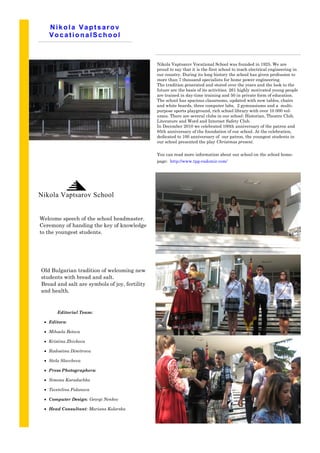 Nikola Vaptsarov
   VocationalSchool



                                               Nikola Vaptsarov Vocational School was founded in 1925. We are
                                               proud to say that it is the first school to teach electrical engineering in
                                               our country. During its long history the school has given profession to
                                               more than 7 thousand specialists for home power engineering.
                                               The tradition generated and stored over the years and the look to the
                                               future are the basis of its activities. 261 highly motivated young people
                                               are trained in day-time training and 50 in private form of education.
                                               The school has spacious classrooms, updated with new tables, chairs
                                               and white boards, three computer labs, 2 gymnasiums and a multi-
                                               purpose sports playground, rich school library with over 10 000 vol-
                                               umes. There are several clubs in our school: Historian, Theatre Club,
                                               Literature and Word and Internet Safety Club.
                                               In December 2010 we celebrated 100th anniversary of the patron and
                                               85th anniversary of the foundation of our school. At the celebration,
                                               dedicated to 100 anniversary of our patron, the youngest students in
                                               our school presented the play Christmas present.

                                               You can read more information about our school on the school home-
                                               page: http://www.tpg-radomir.com/




Nikola Vaptsarov School


Welcome speech of the school headmaster.
Ceremony of handing the key of knowledge
to the youngest students.




Old Bulgarian tradition of welcoming new
students with bread and salt.
Bread and salt are symbols of joy, fertility                                    http://www.tptpgg-
and health.
                                                                                   radomir.com/
                                                                                We’re on the Web!
       Editorial Team:
                                                                                   example.com
  Editors:

  Mihaela Betova

  Kristina Zhivkova

  Radostina Dimitrova

  Stela Slavcheva

  Press Photographers:

  Simona Karadachka

  Tsvetelina Fidanova

  Computer Design: Georgi Nenkov

  Head Consultant: Mariana Kolarska
 