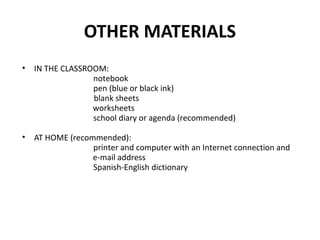OTHER MATERIALS
• IN THE CLASSROOM:
notebook
pen (blue or black ink)
blank sheets
worksheets
school diary or agenda (recommended)
• AT HOME (recommended):
printer and computer with an Internet connection and
e-mail address
Spanish-English dictionary
 