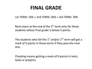 FINAL GRADE
1st TERM: 10% + 2nd TERM: 20% + 3rd TERM: 70%
Resit exam at the end of the 3rd
term only for those
students whose final grade is below 5 points.
The students who fail the 1st
and/or 2nd
term will get a
mark of 5 points in those terms if they pass the next
one.
Cheating means getting a mark of 0 points in tests,
tasks or projects.
 