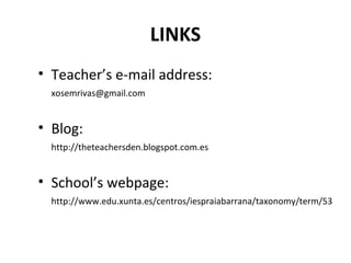 LINKS
• Teacher’s e-mail address:
xosemrivas@gmail.com
• Blog:
http://theteachersden.blogspot.com.es
• School’s webpage:
http://www.edu.xunta.es/centros/iespraiabarrana/taxonomy/term/53
 