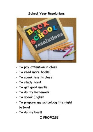 School Year Resolutions
- To pay attention in class
- To read more books
- To speak less in class
- To study hard
- To get good marks
- To do my homework
- To speak English
- To prepare my schoolbag the night
before!
- To do my best!
I PROMISE
 