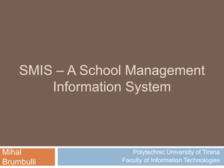 SMIS – A School Management
Information System
Polytechnic University of Tirana
Faculty of Information Technologies
Mihal
Brumbulli
 
