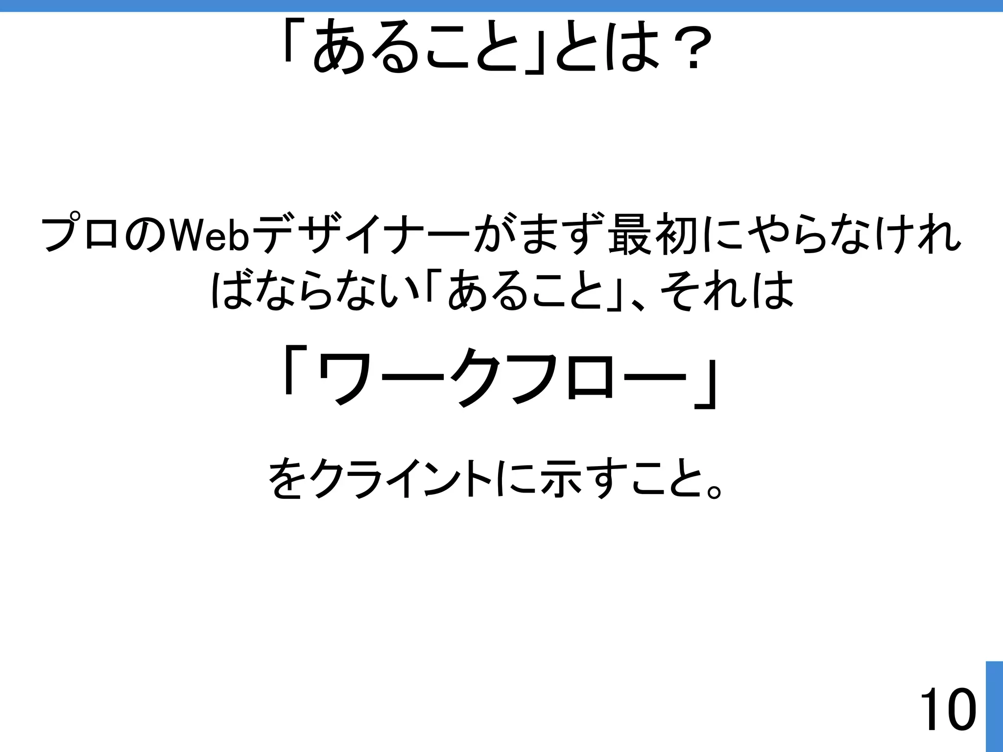 プロのWebデザイナーがまず最初にやらなけれ 
ばならない「あること」、それは 
10 
「あること」とは？ 
「ワークフロー」 
をクライントに示すこと。 
 