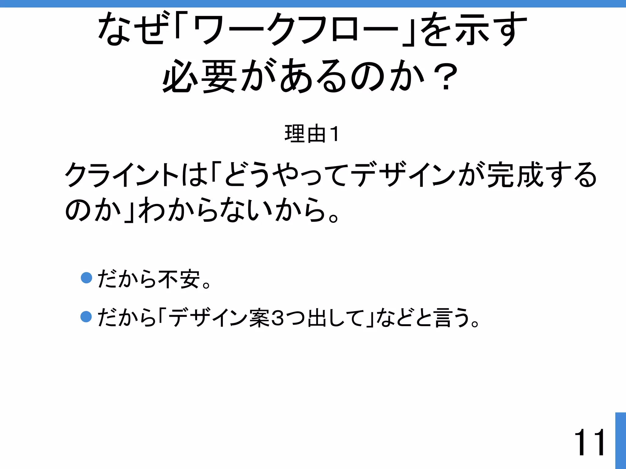 11 
なぜ「ワークフロー」を示す 
必要があるのか？ 
理由１ 
クライントは「どうやってデザインが完成する 
のか」わからないから。 
だから不安。 
だから「デザイン案３つ出して」などと言う。 
 