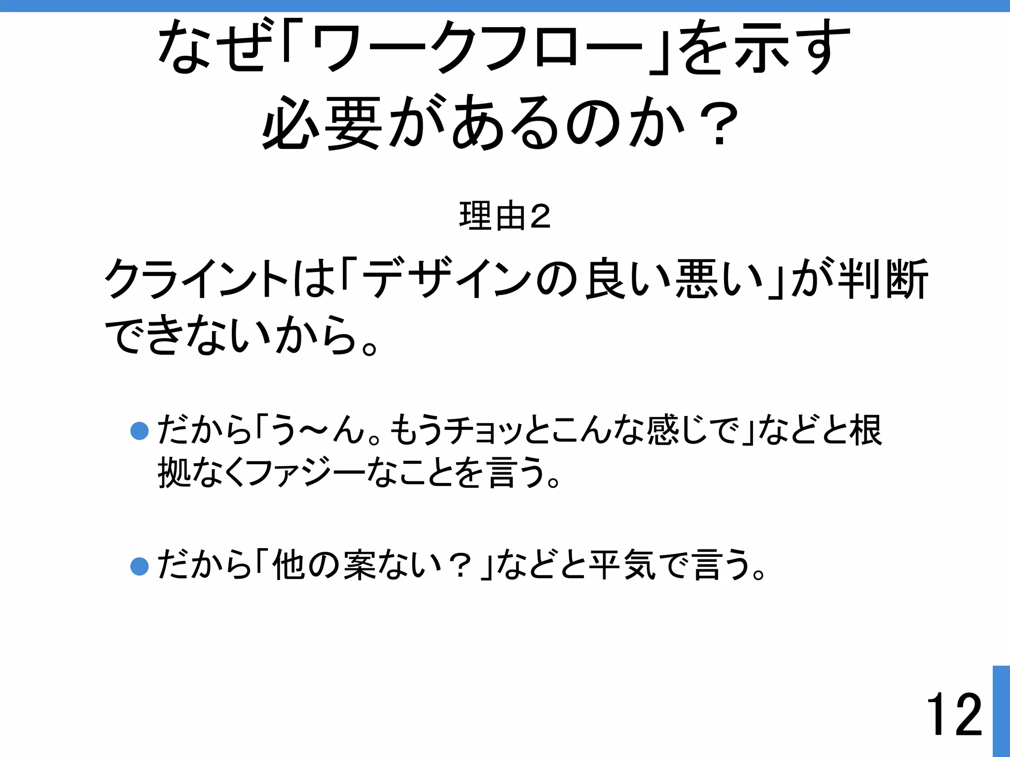 なぜ「ワークフロー」を示す 
必要があるのか？ 
理由２ 
クライントは「デザインの良い悪い」が判断 
できないから。 
12 
だから「う～ん。もうチョッとこんな感じで」などと根 
拠なくファジーなことを言う。 
だから「他の案ない？」などと平気で言う。 
 
