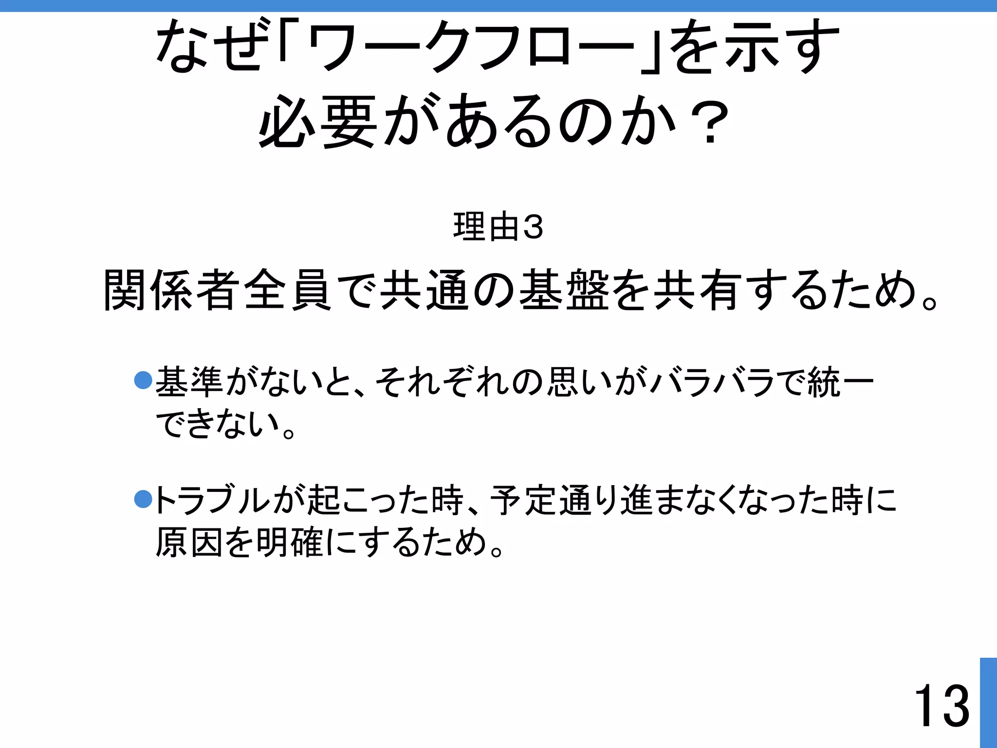 なぜ「ワークフロー」を示す 
必要があるのか？ 
理由３ 
関係者全員で共通の基盤を共有するため。 
13 
基準がないと、それぞれの思いがバラバラで統一 
できない。 
トラブルが起こった時、予定通り進まなくなった時に 
原因を明確にするため。 
 
