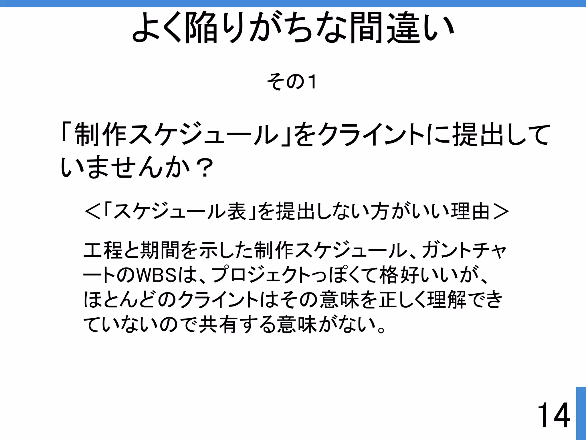 14 
よく陥りがちな間違い 
その１ 
「制作スケジュール」をクライントに提出して 
いませんか？ 
＜「スケジュール表」を提出しない方がいい理由＞ 
工程と期間を示した制作スケジュール、ガントチャ 
ートのWBSは、プロジェクトっぽくて格好いいが、 
ほとんどのクライントはその意味を正しく理解でき 
ていないので共有する意味がない。 
 
