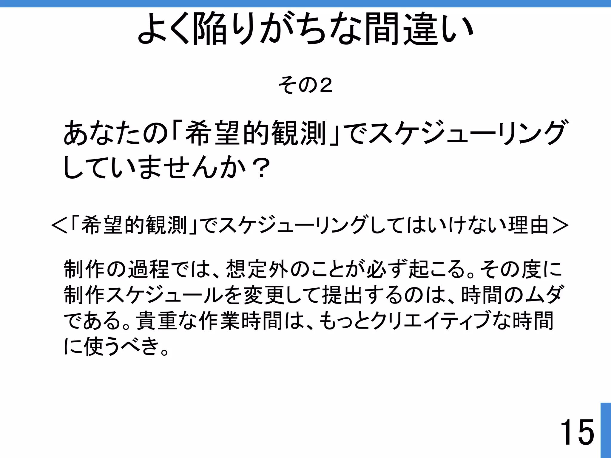 ＜「希望的観測」でスケジューリングしてはいけない理由＞ 
15 
よく陥りがちな間違い 
その２ 
あなたの「希望的観測」でスケジューリング 
していませんか？ 
制作の過程では、想定外のことが必ず起こる。その度に 
制作スケジュールを変更して提出するのは、時間のムダ 
である。貴重な作業時間は、もっとクリエイティブな時間 
に使うべき。 
 