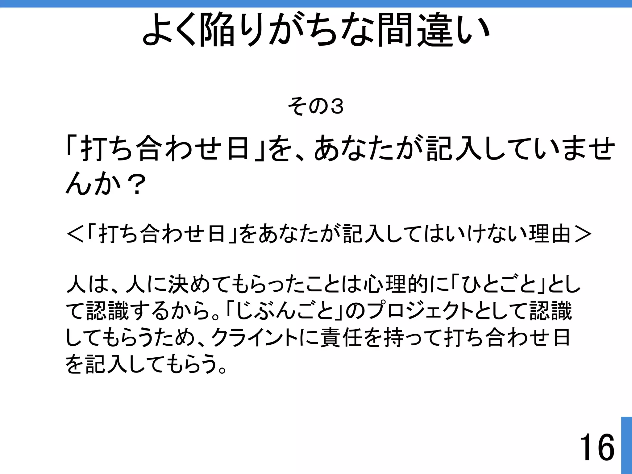 ＜「打ち合わせ日」をあなたが記入してはいけない理由＞ 
16 
よく陥りがちな間違い 
その３ 
「打ち合わせ日」を、あなたが記入していませ 
んか？ 
人は、人に決めてもらったことは心理的に「ひとごと」とし 
て認識するから。「じぶんごと」のプロジェクトとして認識 
してもらうため、クライントに責任を持って打ち合わせ日 
を記入してもらう。 
 