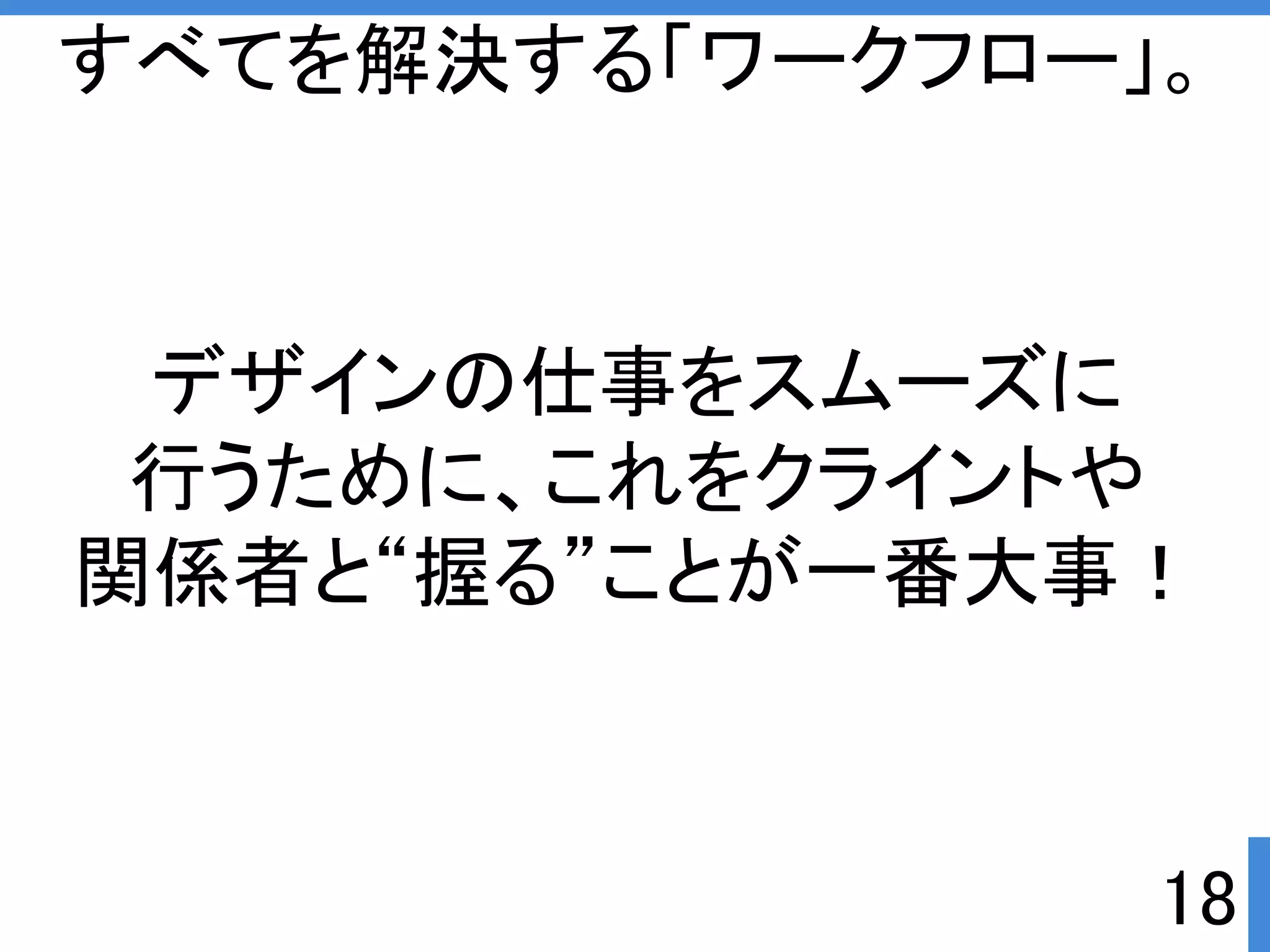 すべてを解決する「ワークフロー」。 
デザインの仕事をスムーズに 
行うために、これをクライントや 
関係者と“握る”ことが一番大事ぱ 
18 
 