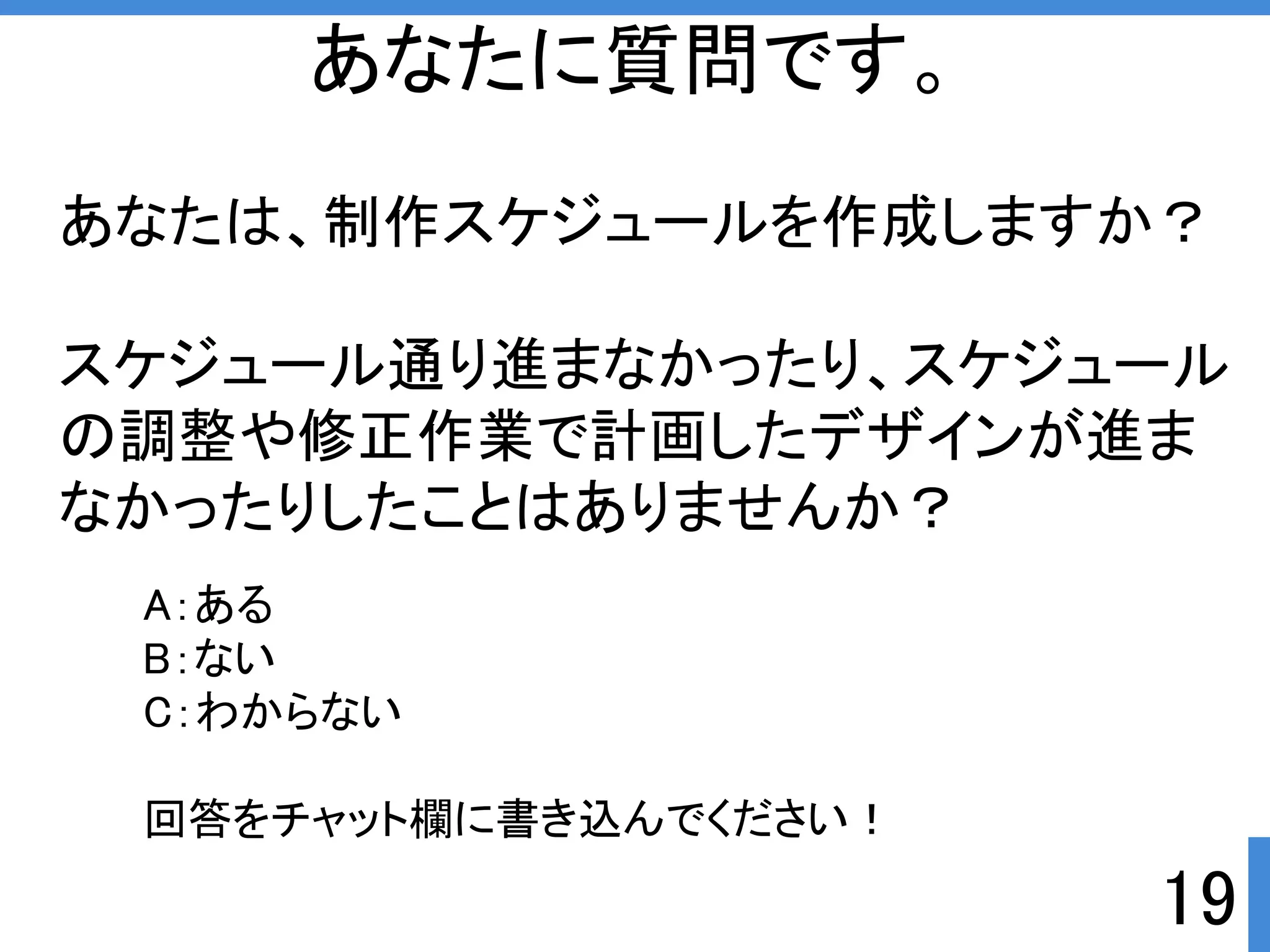 あなたは、制作スケジュールを作成しますか？ 
スケジュール通り進まなかったり、スケジュール 
の調整や修正作業で計画したデザインが進ま 
なかったりしたことはありませんか？ 
19 
あなたに質問です。 
A：ある 
B：ない 
C：わからない 
回答をチャット欄に書き込んでくださいぱ 
 