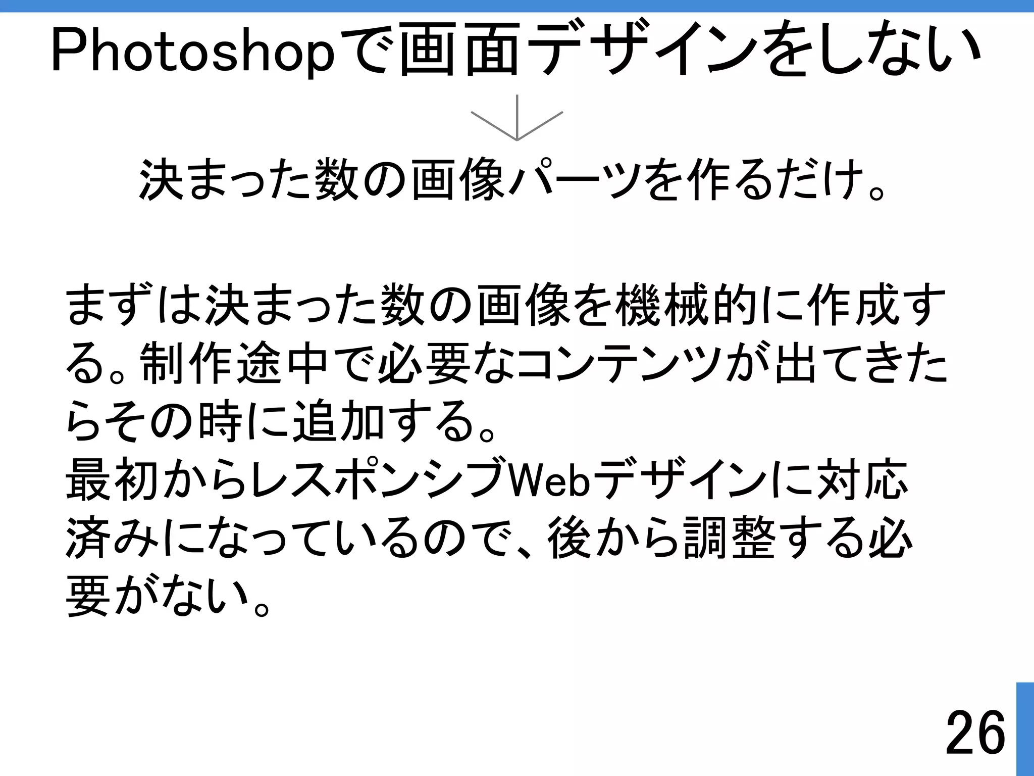 Photoshopで画面デザインをしない 
決まった数の画像パーツを作るだけ。 
まずは決まった数の画像を機械的に作成す 
る。制作途中で必要なコンテンツが出てきた 
らその時に追加する。 
最初からレスポンシブWebデザインに対応 
済みになっているので、後から調整する必 
要がない。 
26 
 
