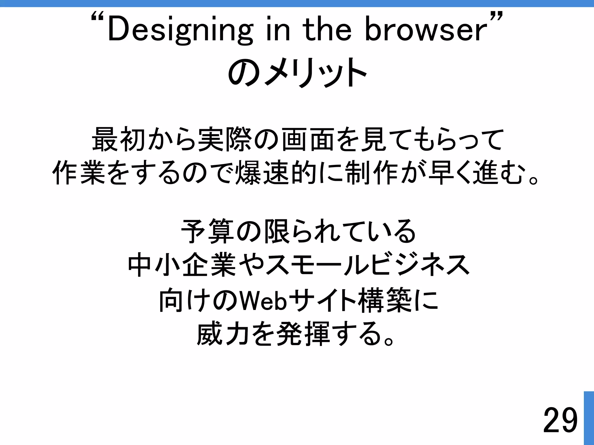 作業をするので爆速的に制作が早く進む。 
29 
“Designing in the browser” 
のメリット 
最初から実際の画面を見てもらって 
予算の限られている 
中小企業やスモールビジネス 
向けのWebサイト構築に 
威力を発揮する。 
 