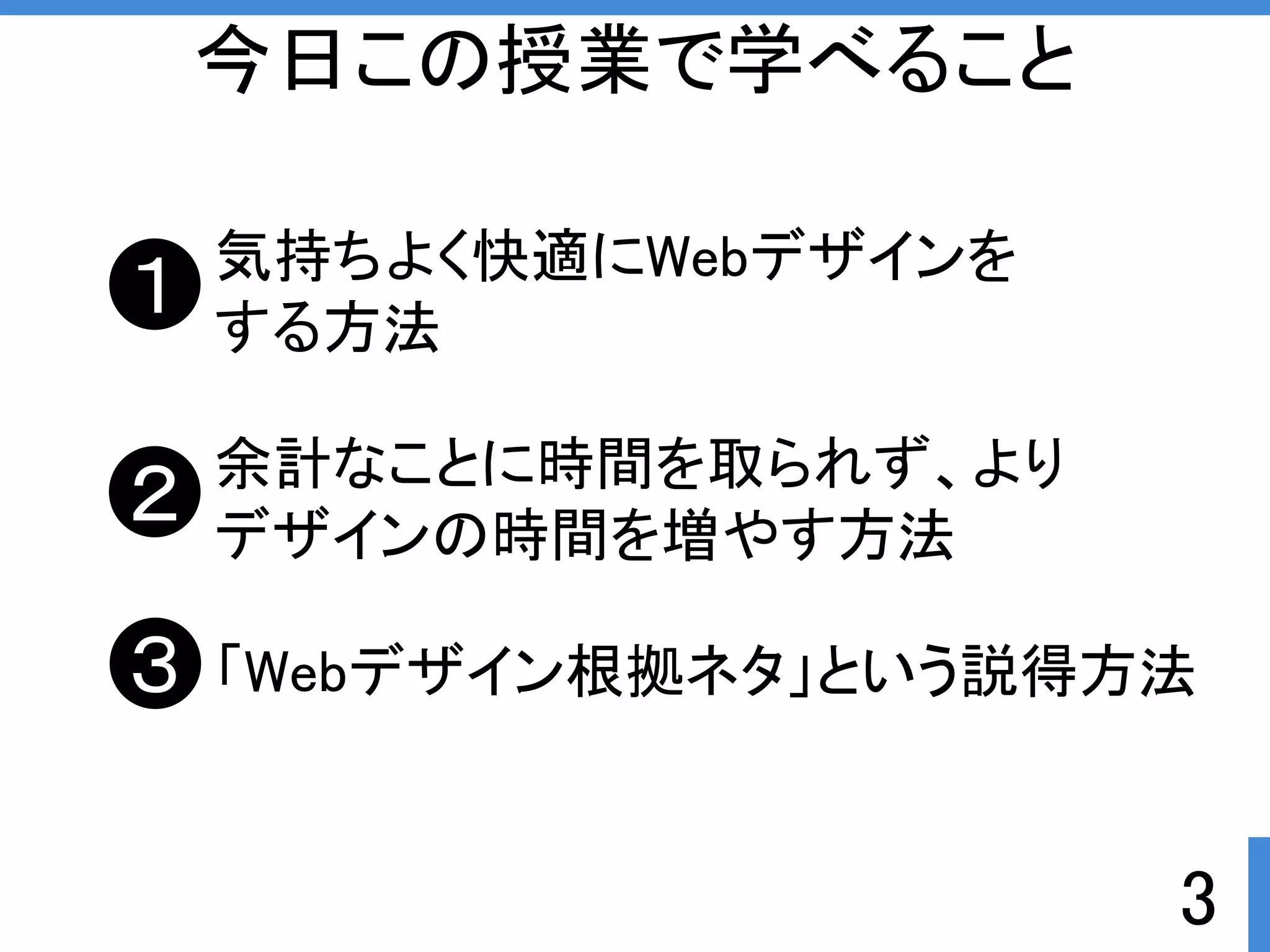 3 
今日この授業で学べること 
気持ちよく快適にWebデザインを 
する方法 
余計なことに時間を取られず、より 
デザインの時間を増やす方法 
「Webデザイン根拠ネタ」という説得方法 
１ 
２ 
３ 
 