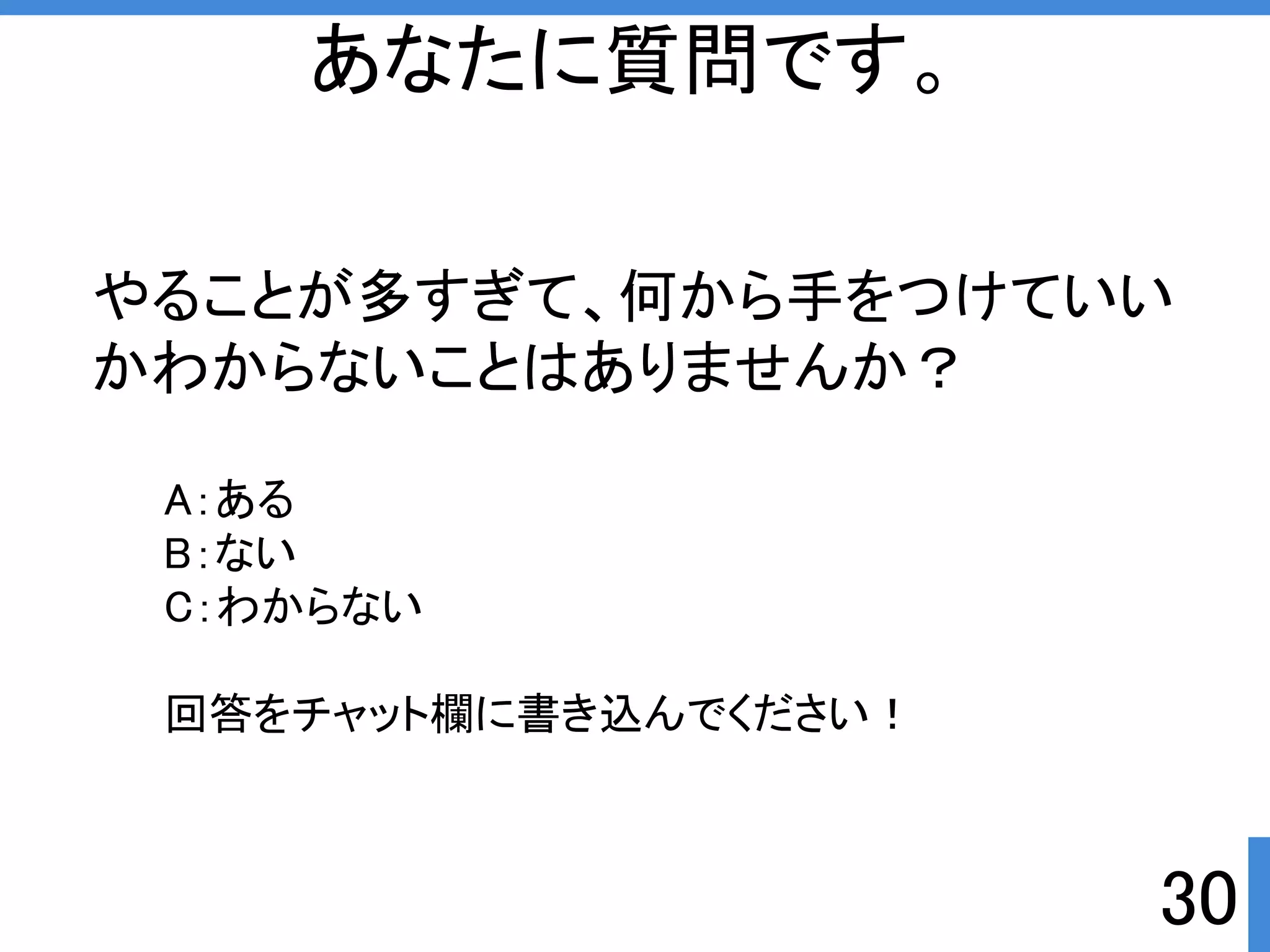 やることが多すぎて、何から手をつけていい 
かわからないことはありませんか？ 
30 
あなたに質問です。 
A：ある 
B：ない 
C：わからない 
回答をチャット欄に書き込んでくださいぱ 
 