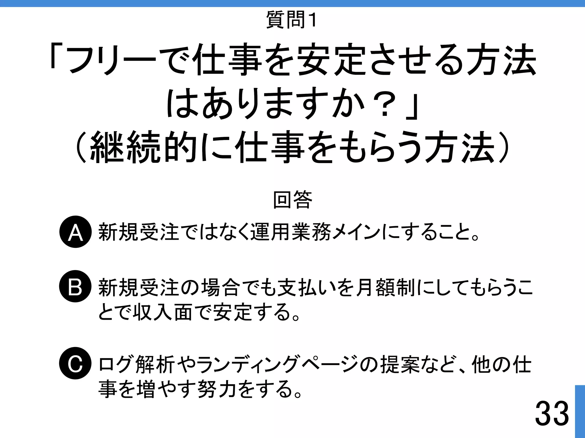 質問１ 
「フリーで仕事を安定させる方法 
33 
はありますか？」 
（継続的に仕事をもらう方法） 
回答 
新規受注ではなく運用業務メインにすること。 
新規受注の場合でも支払いを月額制にしてもらうこ 
とで収入面で安定する。 
ログ解析やランディングページの提案など、他の仕 
事を増やす努力をする。 
A 
B 
C 
 
