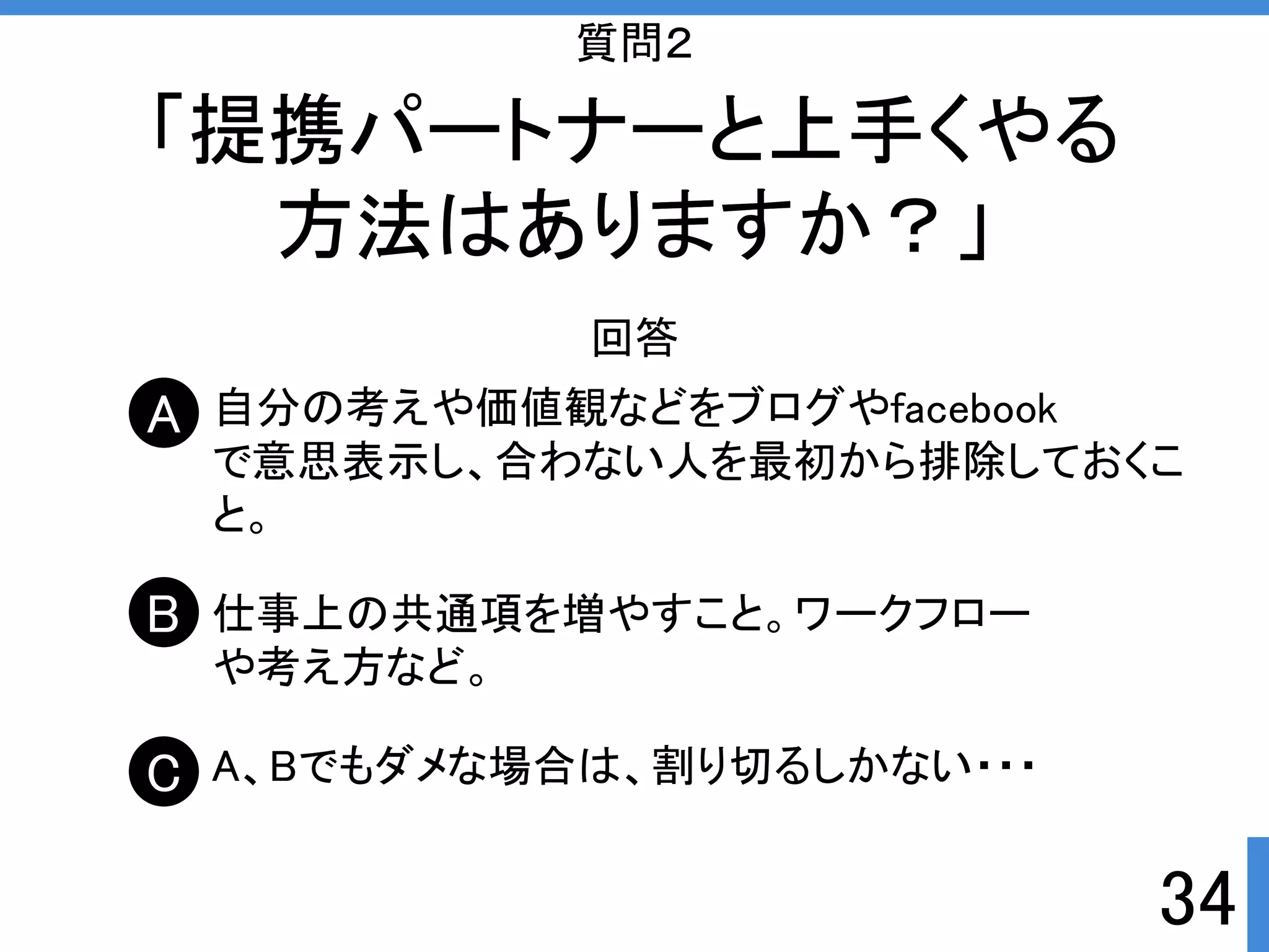 34 
質問２ 
「提携パートナーと上手くやる 
方法はありますか？」 
回答 
自分の考えや価値観などをブログやfacebook 
で意思表示し、合わない人を最初から排除しておくこ 
と。 
仕事上の共通項を増やすこと。ワークフロー 
や考え方など。 
A、Bでもダメな場合は、割り切るしかない・・・ 
A 
B 
C 
 