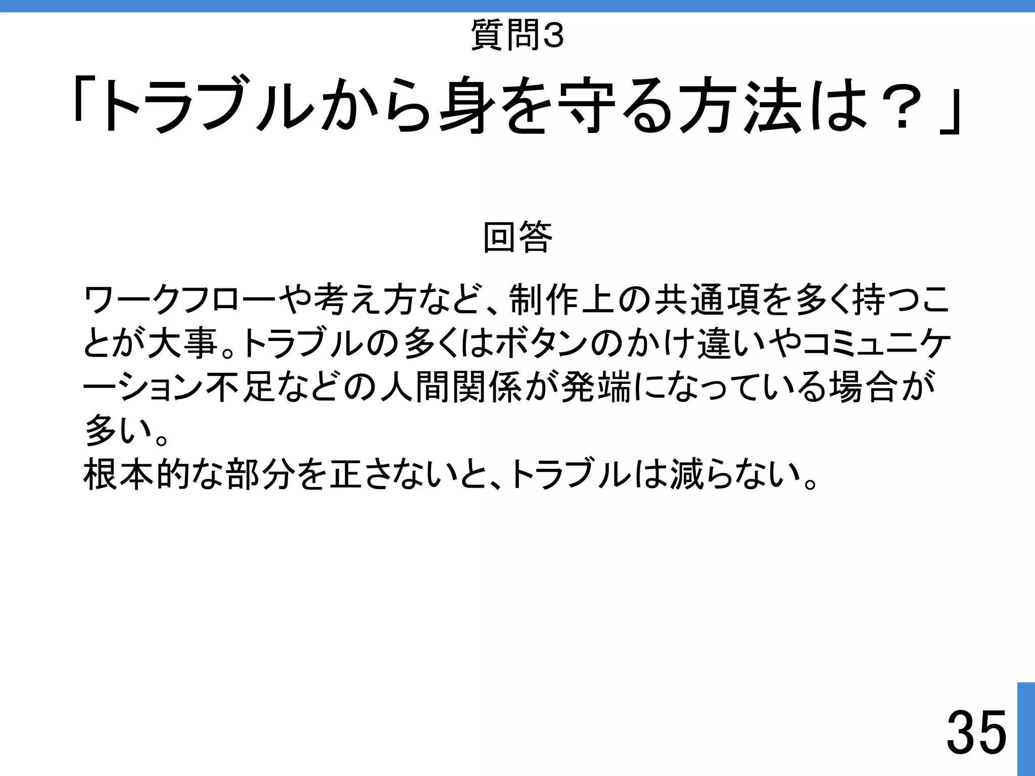 「トラブルから身を守る方法は？」 
35 
質問３ 
回答 
ワークフローや考え方など、制作上の共通項を多く持つこ 
とが大事。トラブルの多くはボタンのかけ違いやコミュニケ 
ーション不足などの人間関係が発端になっている場合が 
多い。 
根本的な部分を正さないと、トラブルは減らない。 
 