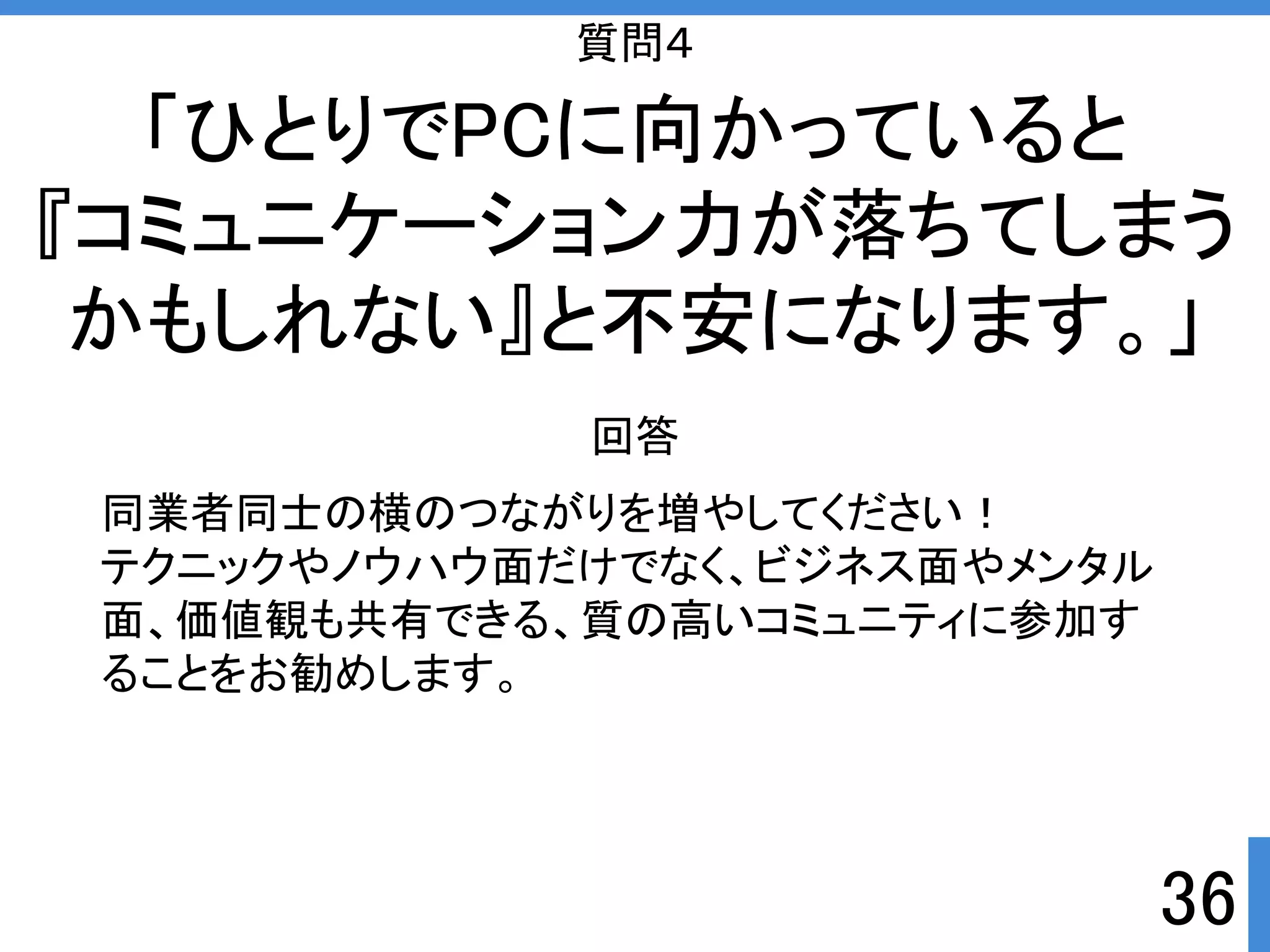 36 
質問４ 
「ひとりでPCに向かっていると 
『コミュニケーション力が落ちてしまう 
かもしれない』と不安になります。」 
回答 
同業者同士の横のつながりを増やしてくださいぱ 
テクニックやノウハウ面だけでなく、ビジネス面やメンタル 
面、価値観も共有できる、質の高いコミュニティに参加す 
ることをお勧めします。 
 