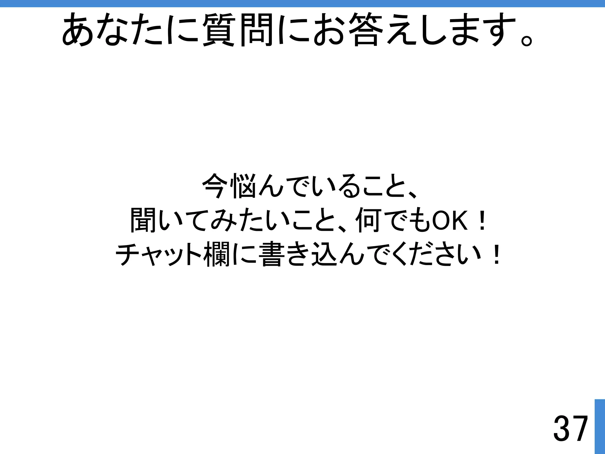 今悩んでいること、 
聞いてみたいこと、何でもOKぱ 
チャット欄に書き込んでくださいぱ 
37 
あなたに質問にお答えします。 
 