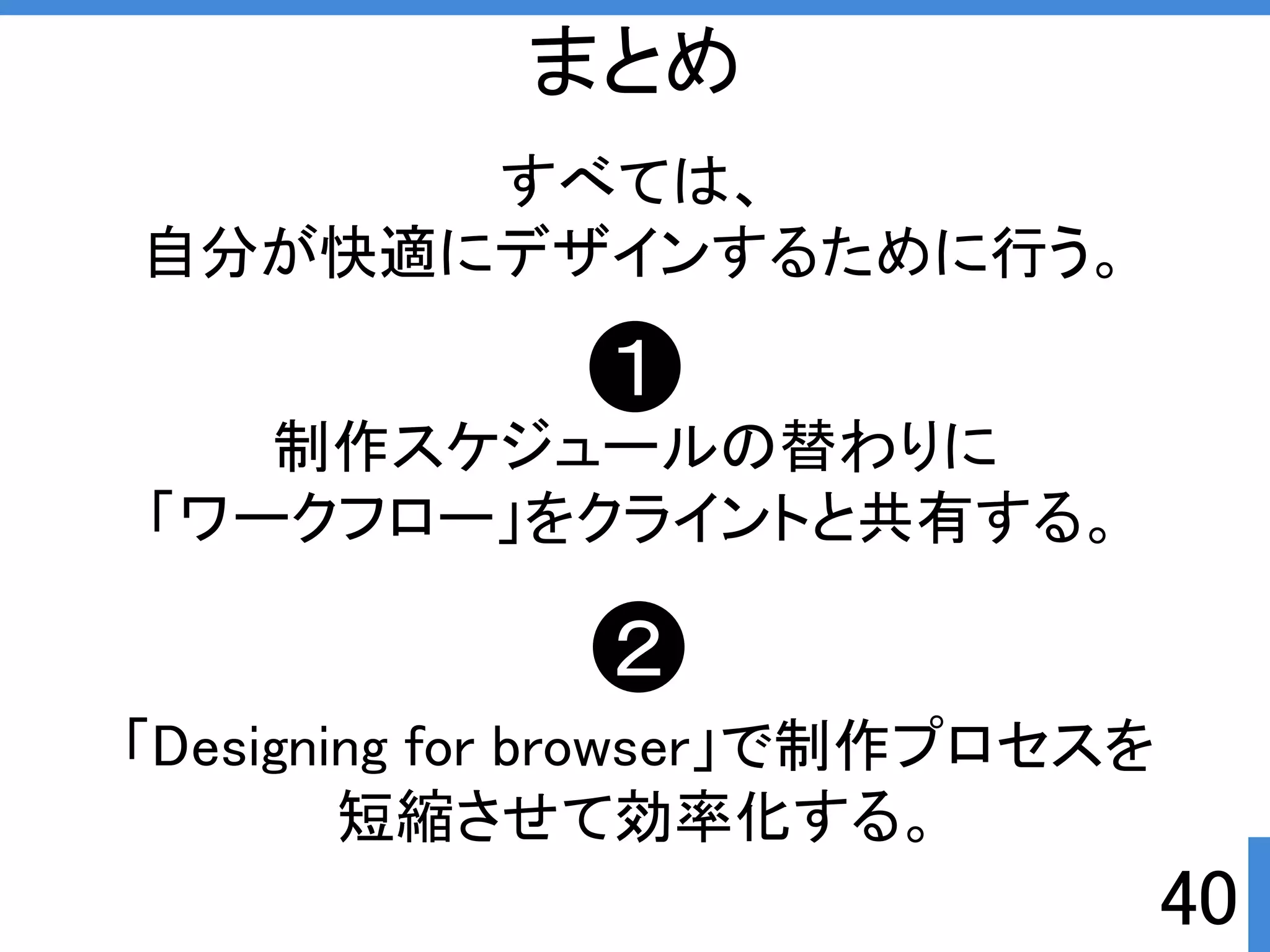 すべては、 
自分が快適にデザインするために行う。 
１ 
制作スケジュールの替わりに 
「ワークフロー」をクライントと共有する。 
２ 
「Designing for browser」で制作プロセスを 
短縮させて効率化する。 
40 
まとめ 
 