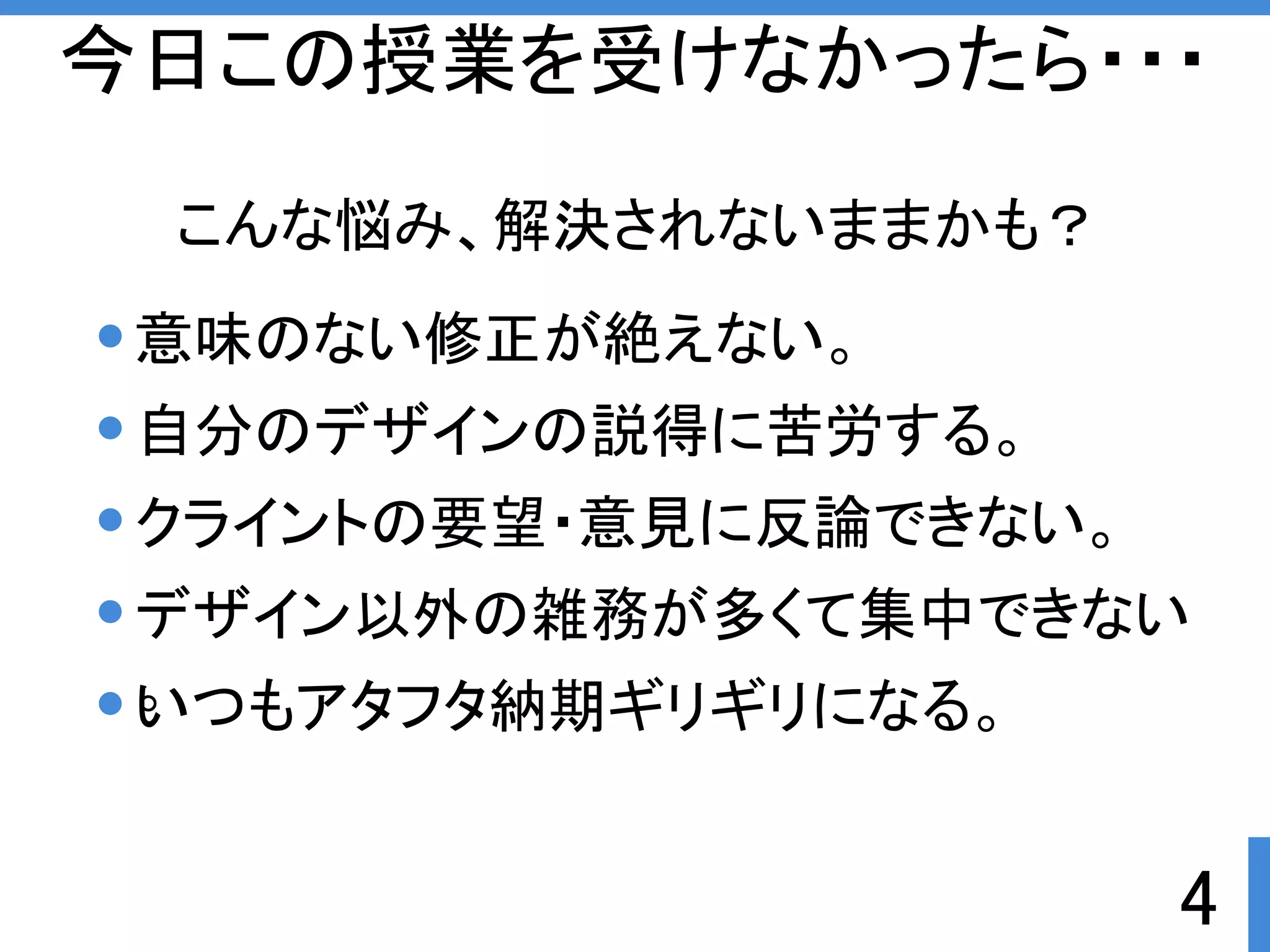 今日この授業を受けなかったら・・・ 
デザイン以外の雑務が多くて集中できない 
。 
4 
こんな悩み、解決されないままかも？ 
意味のない修正が絶えない。 
自分のデザインの説得に苦労する。 
クライントの要望・意見に反論できない。 
いつもアタフタ納期ギリギリになる。 
 