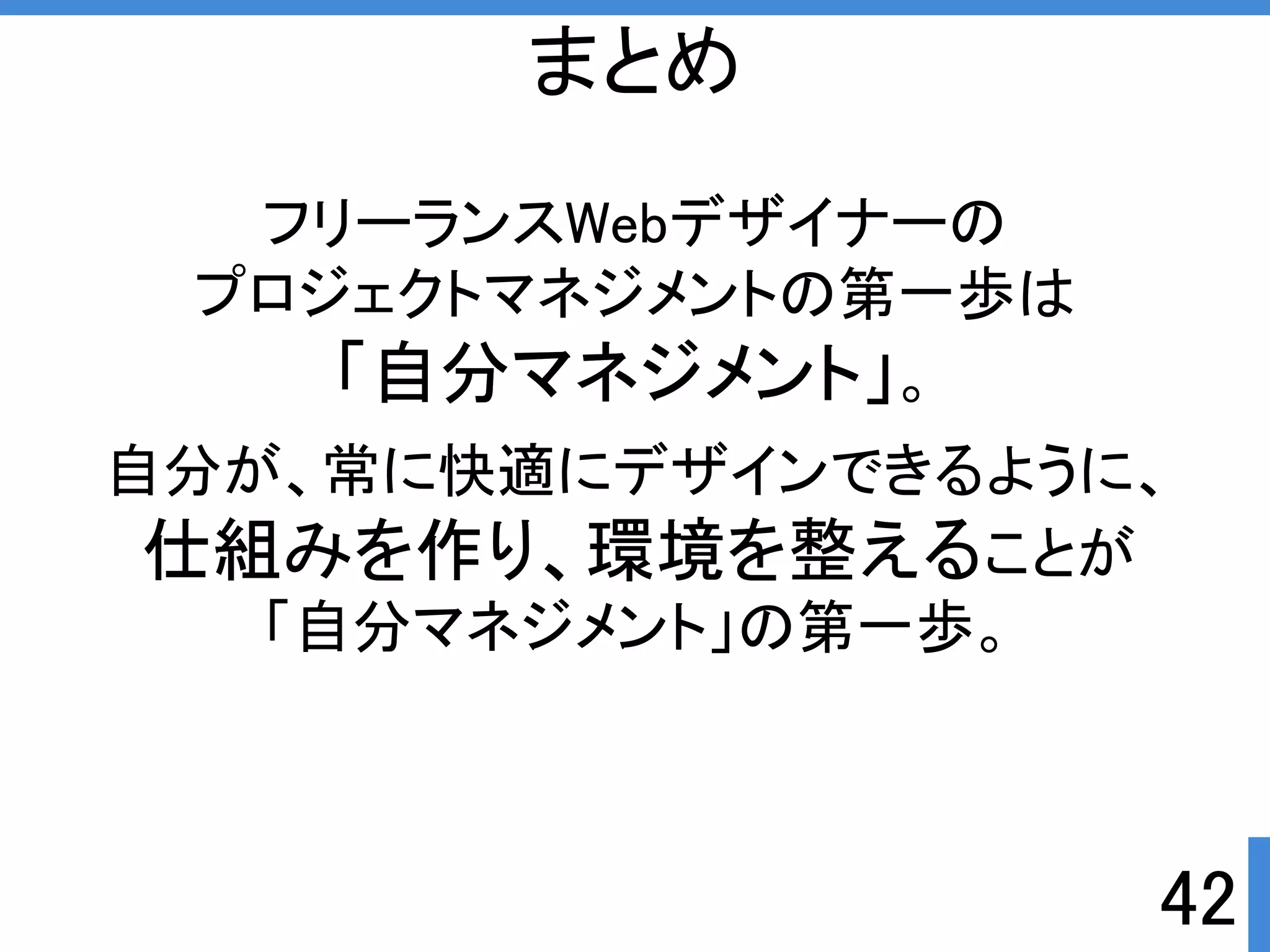フリーランスWebデザイナーの 
プロジェクトマネジメントの第一歩は 
「自分マネジメント」。 
自分が、常に快適にデザインできるように、 
仕組みを作り、環境を整えることが 
「自分マネジメント」の第一歩。 
42 
まとめ 
 