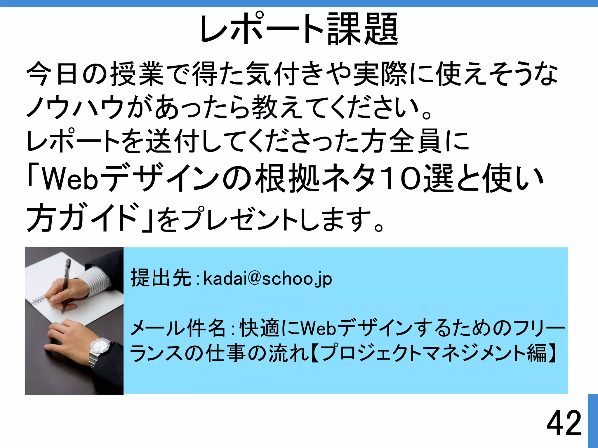 42 
レポート課題 
今日の授業で得た気付きや実際に使えそうな 
ノウハウがあったら教えてください。 
レポートを送付してくださった方全員に 
「Webデザインの根拠ネタ１０選と使い 
方ガイド」をプレゼントします。 
提出先：kadai@schoo.jp 
メール件名：快適にWebデザインするためのフリー 
ランスの仕事の流れ【プロジェクトマネジメント編】 
 