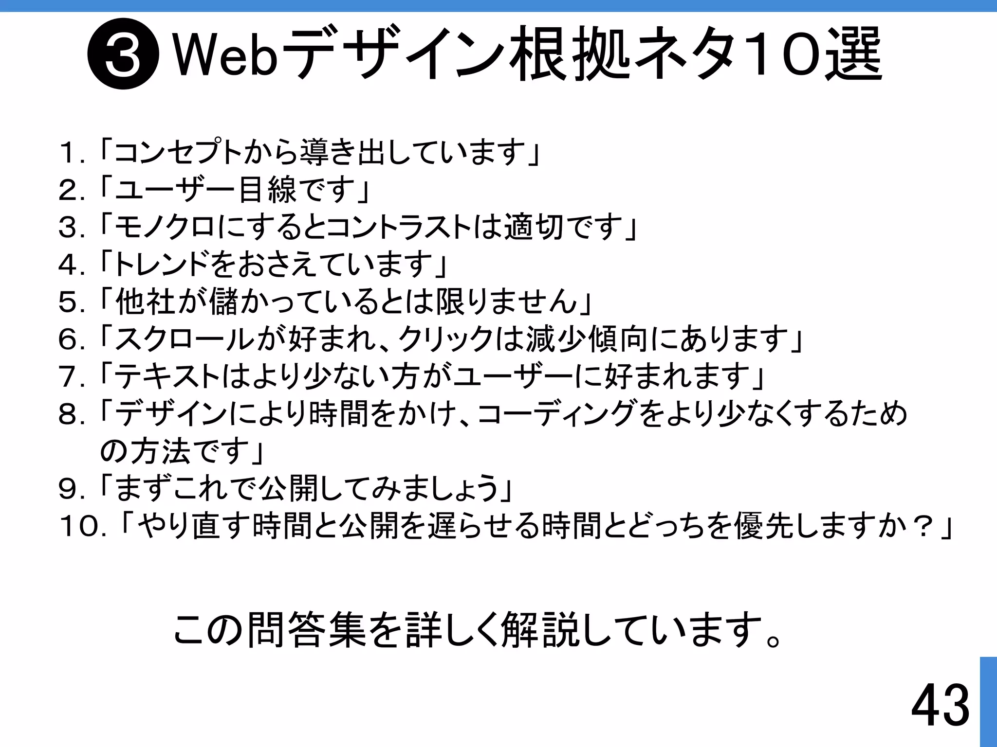 43 
Webデザイン根拠ネタ１０選 
１．「コンセプトから導き出しています」 
２．「ユーザー目線です」 
３．「モノクロにするとコントラストは適切です」 
４．「トレンドをおさえています」 
５．「他社が儲かっているとは限りません」 
６．「スクロールが好まれ、クリックは減少傾向にあります」 
７．「テキストはより少ない方がユーザーに好まれます」 
８．「デザインにより時間をかけ、コーディングをより少なくするため 
の方法です」 
９．「まずこれで公開してみましょう」 
１０．「やり直す時間と公開を遅らせる時間とどっちを優先しますか？」 
この問答集を詳しく解説しています。 
３ 
 