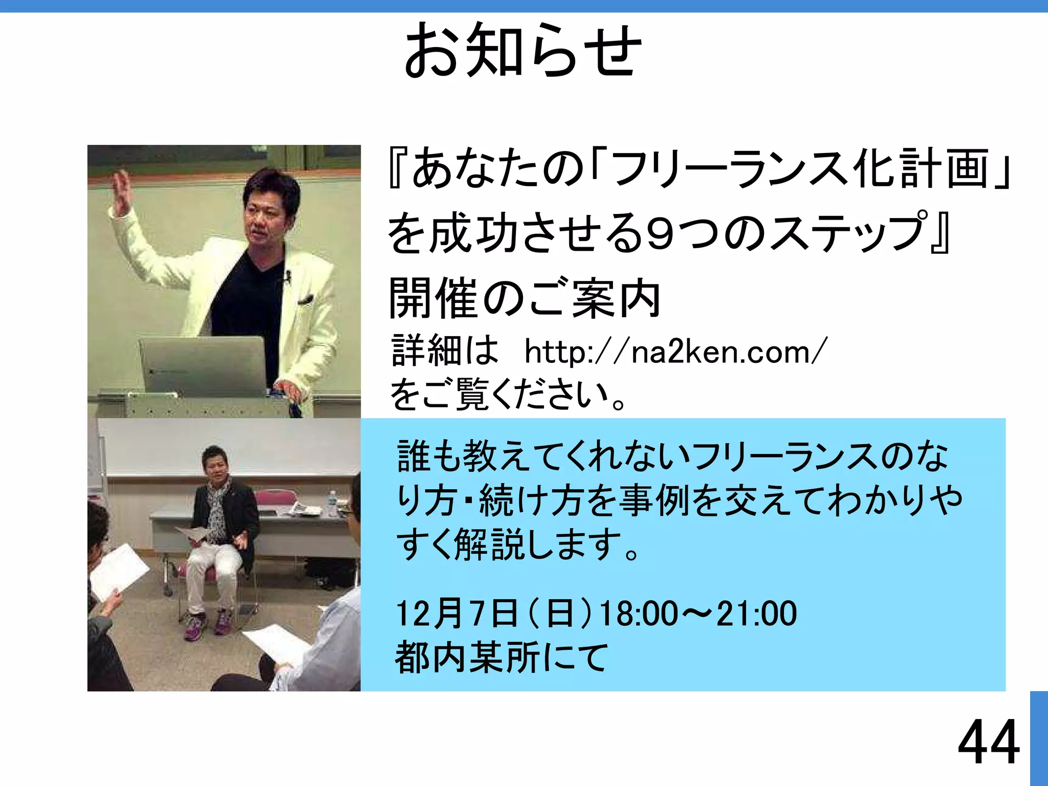 詳細はhttp://na2ken.com/ 
をご覧ください。 
誰も教えてくれないフリーランスのな 
り方・続け方を事例を交えてわかりや 
すく解説します。 
44 
お知らせ 
『あなたの「フリーランス化計画」 
を成功させる９つのステップ』 
開催のご案内 
12月7日（日）18:00～21:00 
都内某所にて 
 