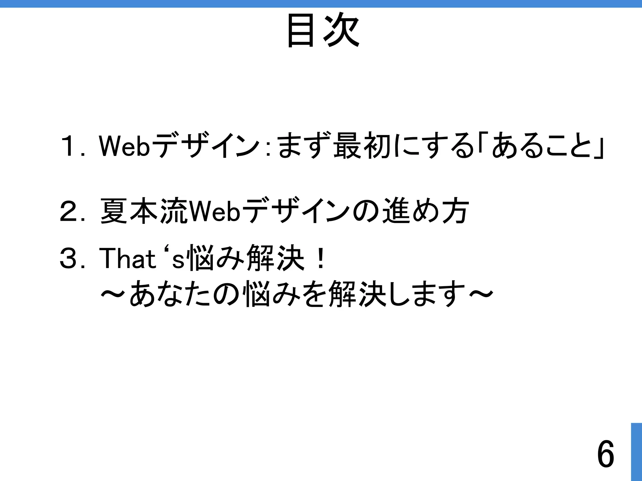 目次 
１．Webデザイン：まず最初にする「あること」 
6 
２．夏本流Webデザインの進め方 
３．That‘s悩み解決ぱ 
～あなたの悩みを解決します～ 
 