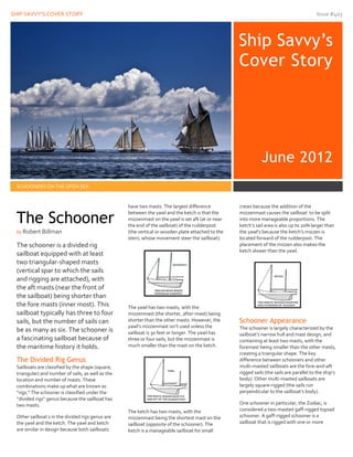 SHIP SAVVY’S COVER STORY Issue #403
22323
Ship Savvy’s
Cover Story
June 2012
SCHOONERS ON THE OPEN SEA
The schooner is a divided rig
sailboat equipped with at least
two triangular-shaped masts
(vertical spar to which the sails
and rigging are attached), with
the aft masts (near the front of
the sailboat) being shorter than
the fore masts (inner most). This
sailboat typically has three to four
sails, but the number of sails can
be as many as six. The schooner is
a fascinating sailboat because of
the maritime history it holds.
The Divided Rig Genus
Sailboats are classified by the shape (square,
triangular) and number of sails, as well as the
location and number of masts. These
combinations make up what are known as
“rigs.” The schooner is classified under the
“divided rigs” genus because the sailboat has
two masts.
Other sailboat s in the divided rigs genus are
the yawl and the ketch. The yawl and ketch
are similar in design because both sailboats
have two masts. The largest difference
between the yawl and the ketch is that the
mizzenmast on the yawl is set aft (at or near
the end of the sailboat) of the rudderpost
(the vertical or wooden plate attached to the
stern, whose movement steer the sailboat).
The yawl has two masts, with the
mizzenmast (the shorter, after-mast) being
shorter than the other masts. However, the
yawl’s mizzenmast isn’t used unless the
sailboat is 30 feet or longer. The yawl has
three or four sails, but the mizzenmast is
much smaller than the mast on the ketch.
The ketch has two masts, with the
mizzenmast being the shortest mast on the
sailboat (opposite of the schooner). The
ketch is a manageable sailboat for small
crews because the addition of the
mizzenmast causes the sailboat to be split
into more manageable proportions. The
ketch’s sail area is also up to 20% larger than
the yawl’s because the ketch’s mizzen is
located forward of the rudderpost. The
placement of the mizzen also makes the
ketch slower than the yawl.
Schooner Appearance
The schooner is largely characterized by the
sailboat’s narrow hull and mast design, and
containing at least two masts, with the
foremast being smaller than the other masts,
creating a triangular shape. The key
difference between schooners and other
multi-masted sailboats are the fore-and-aft
rigged sails (the sails are parallel to the ship’s
body). Other multi-masted sailboats are
largely square-rigged (the sails run
perpendicular to the sailboat’s body).
One schooner in particular, the Zodiac, is
considered a two-masted gaff-rigged topsail
schooner. A gaff-rigged schooner is a
sailboat that is rigged with one or more
The Schooner
by Robert Billman
 