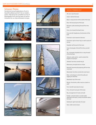 SHIP SAVVY’SCOVER STORY | Issue#403 3
Schooner Photos
Sometimes textual explanations of such a
beautiful sailboat just don’t do our readers
justice. Ship Savvy has compiled an array of
photographs from over the years of various
schooners for our ship enthusiasts to enjoy.
SAILING TERMINOLOGY
Aft: at or near the stern
Astern: behind the boat
Beam: measurement of the width of the boat
Bow: the forward part of the boat
Bowsprit: pole extending forward from the
prow
Fore: at or toward the boat’s bow
Fore-and-aft: lengthwise, the direction of the
keel
Foremast: mast nearest to the bow
Grommet: rope or brass ring in a sail or piece of
canvas
Headsail: sail forward of the mast
Hoist: the length of the luff of a fore-and-aft
sail
Jib: a triangular headsail set on a stay forward
of the foremast
Jibboom: pole used to used to extend the
length of a bowsprit
Jibsheet: line that controls the jib
Mainmast: principal mast on a boat
Mainsail: boomed sail projecting aft from the
mainmast
Mainsheet: line that controls the main boom
Mast: vertical spar to which the sails and
rigging are attached
Masthead: top of the mast
Mizzen: the shorter, after-mast on a ketch or
yawl
Port: the left-hand side of a boat
Prow: forward most part of the boat
Rig: arrangement of masts and sails
Rudder: vertical metal or wooden plate
attached to the stern, whose movement steers
the boat
Starboard: right-hand side of a boat
Stern: after end of a boat
 