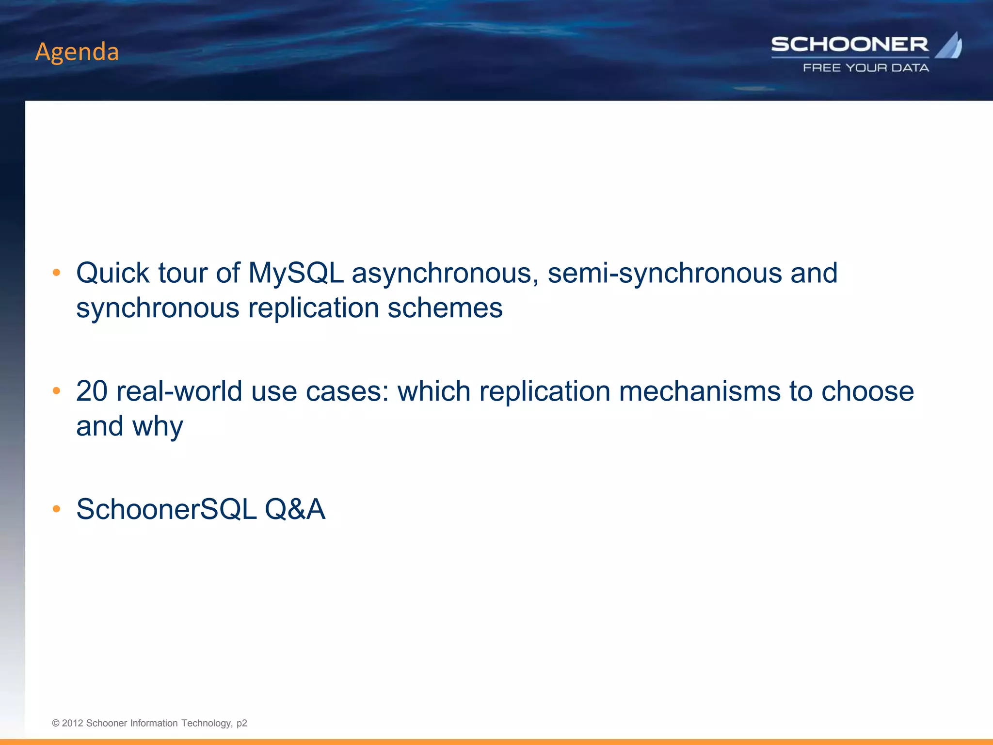 p2 | © 2011 Schooner Information Technology. All rights reserved.
© 2012 Schooner Information Technology, p2
© 2012 Schooner Information Technology, p2
Agenda
• Quick tour of MySQL asynchronous, semi-synchronous and
synchronous replication schemes
• 20 real-world use cases: which replication mechanisms to choose
and why
• SchoonerSQL Q&A
 