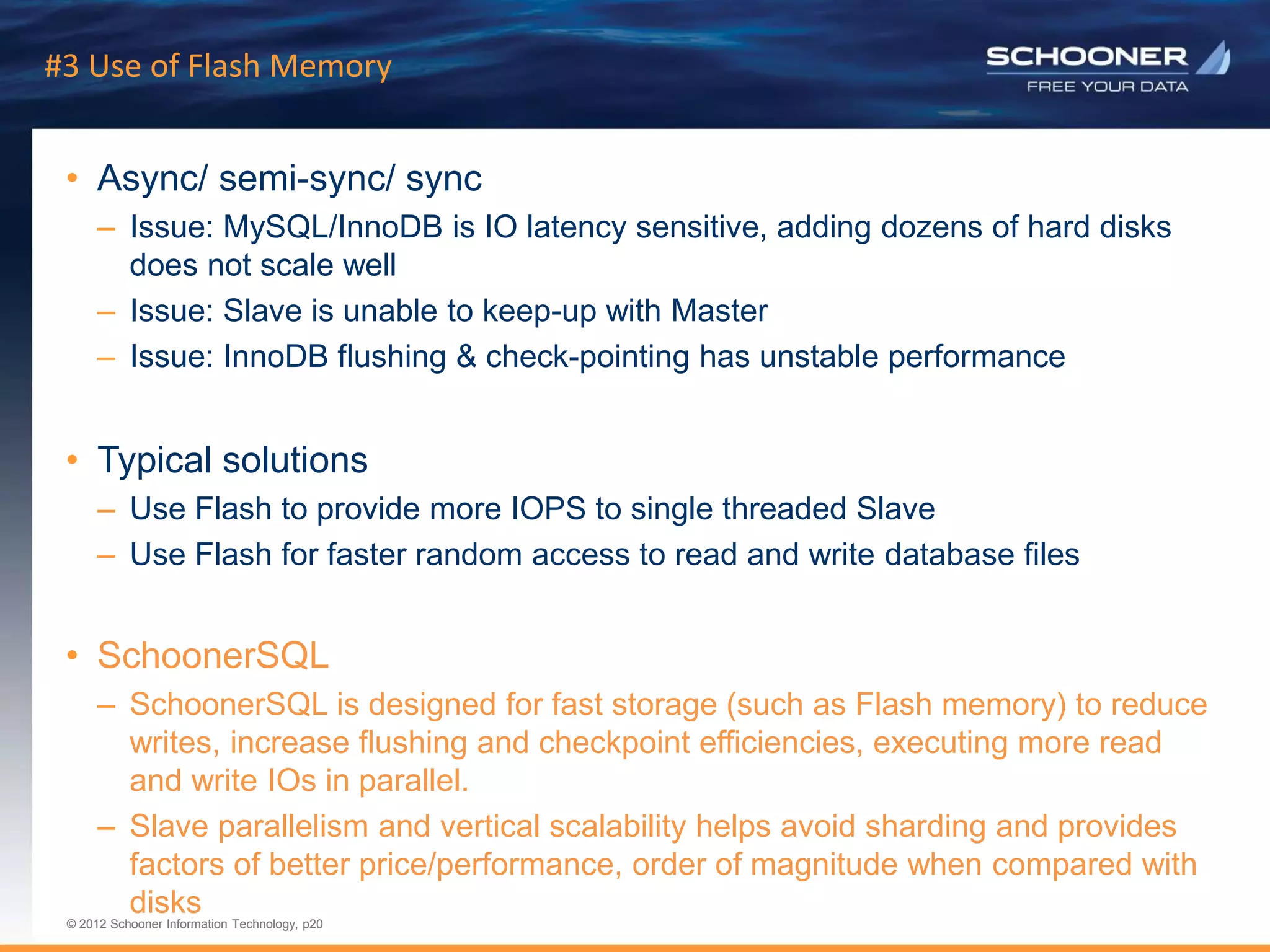 p20 | © 2011 Schooner Information Technology. All rights reserved.
© 2012 Schooner Information Technology, p20
© 2012 Schooner Information Technology, p20
#3 Use of Flash Memory
• Async/ semi-sync/ sync
– Issue: MySQL/InnoDB is IO latency sensitive, adding dozens of hard disks
does not scale well
– Issue: Slave is unable to keep-up with Master
– Issue: InnoDB flushing & check-pointing has unstable performance
• Typical solutions
– Use Flash to provide more IOPS to single threaded Slave
– Use Flash for faster random access to read and write database files
• SchoonerSQL
– SchoonerSQL is designed for fast storage (such as Flash memory) to reduce
writes, increase flushing and checkpoint efficiencies, executing more read
and write IOs in parallel.
– Slave parallelism and vertical scalability helps avoid sharding and provides
factors of better price/performance, order of magnitude when compared with
disks
 
