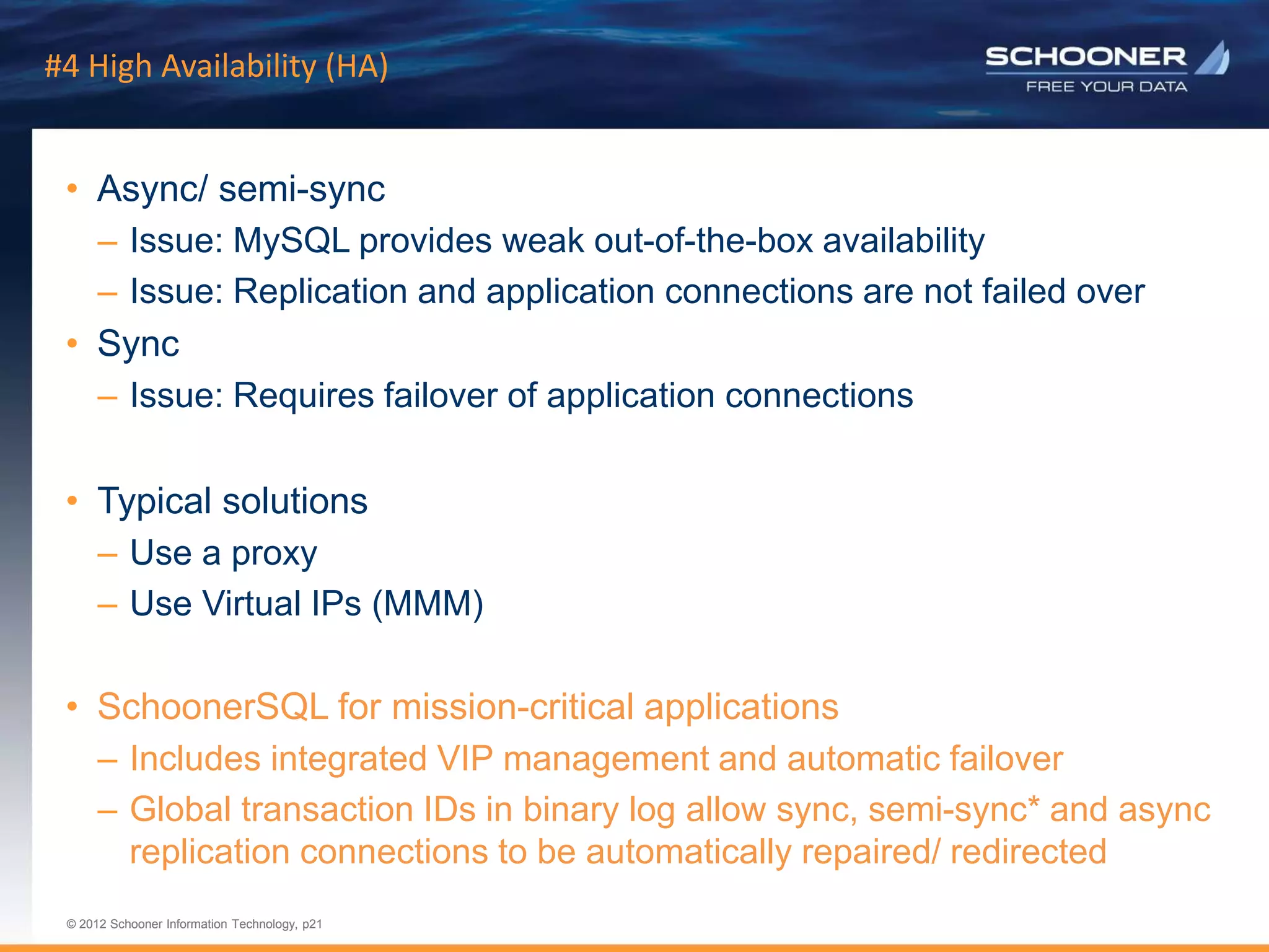 p21 | © 2011 Schooner Information Technology. All rights reserved.
© 2012 Schooner Information Technology, p21
© 2012 Schooner Information Technology, p21
#4 High Availability (HA)
• Async/ semi-sync
– Issue: MySQL provides weak out-of-the-box availability
– Issue: Replication and application connections are not failed over
• Sync
– Issue: Requires failover of application connections
• Typical solutions
– Use a proxy
– Use Virtual IPs (MMM)
• SchoonerSQL for mission-critical applications
– Includes integrated VIP management and automatic failover
– Global transaction IDs in binary log allow sync, semi-sync* and async
replication connections to be automatically repaired/ redirected
 