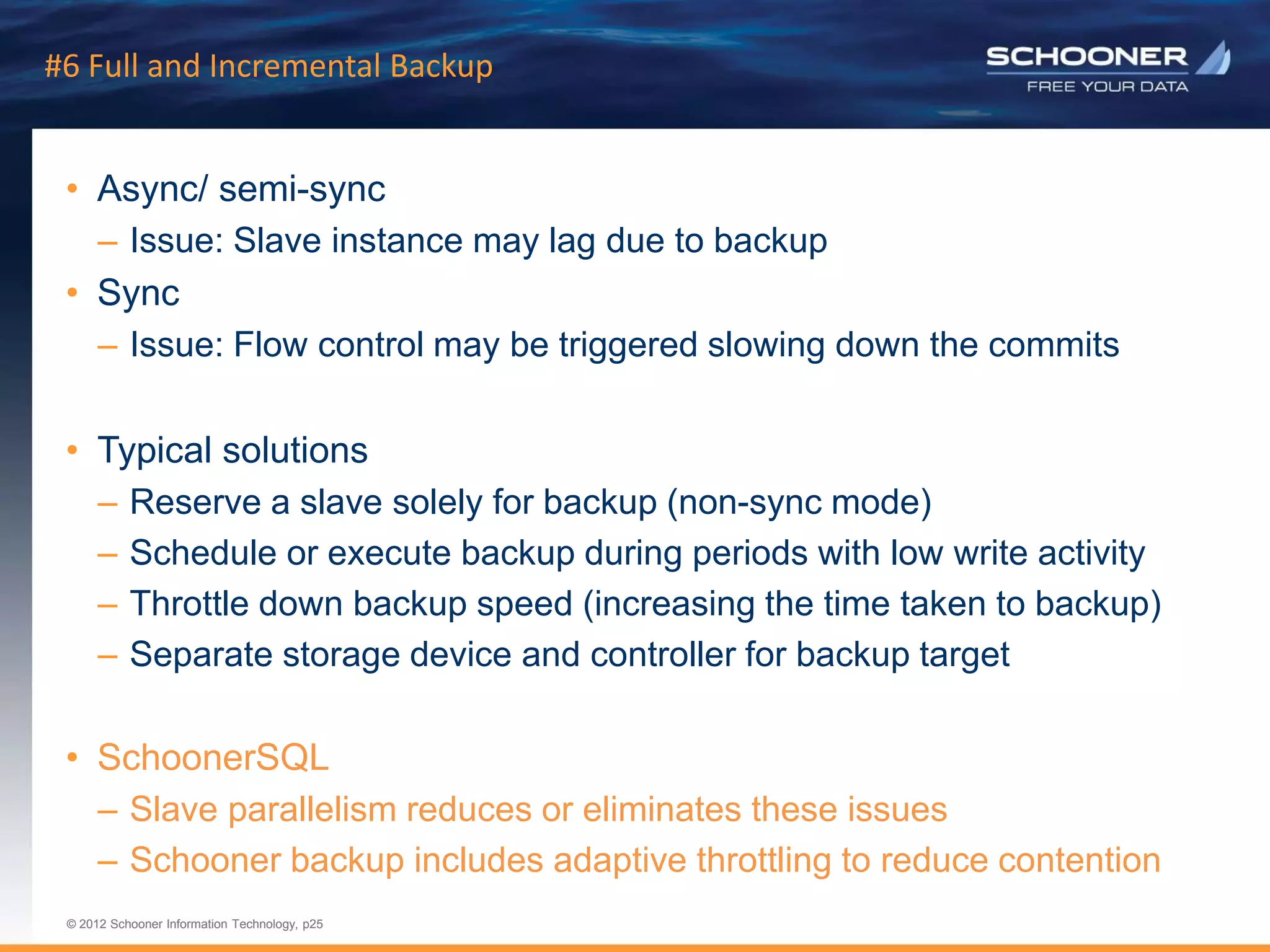 p25 | © 2011 Schooner Information Technology. All rights reserved.
© 2012 Schooner Information Technology, p25
© 2012 Schooner Information Technology, p25
#6 Full and Incremental Backup
• Async/ semi-sync
– Issue: Slave instance may lag due to backup
• Sync
– Issue: Flow control may be triggered slowing down the commits
• Typical solutions
– Reserve a slave solely for backup (non-sync mode)
– Schedule or execute backup during periods with low write activity
– Throttle down backup speed (increasing the time taken to backup)
– Separate storage device and controller for backup target
• SchoonerSQL
– Slave parallelism reduces or eliminates these issues
– Schooner backup includes adaptive throttling to reduce contention
 