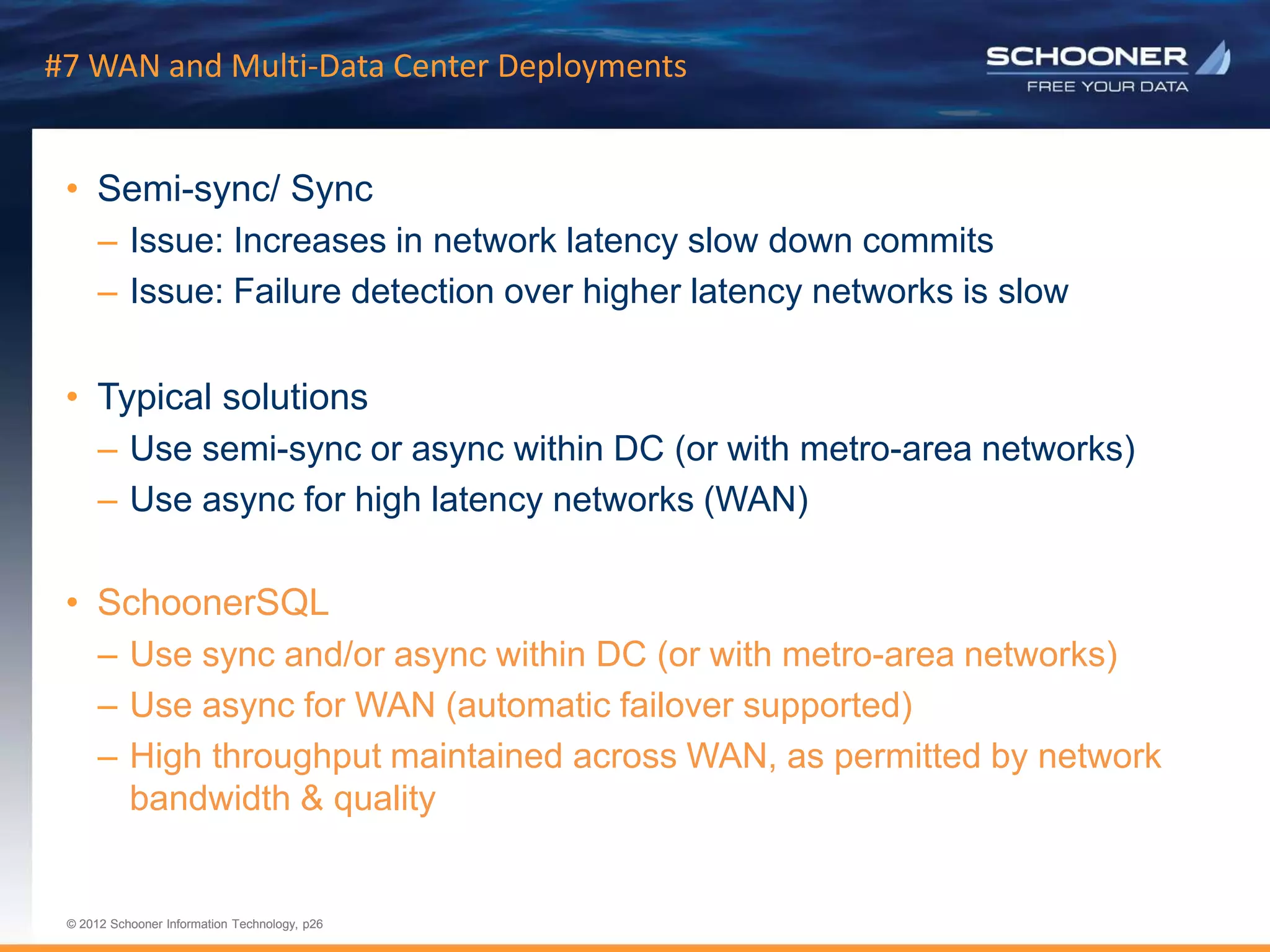p26 | © 2011 Schooner Information Technology. All rights reserved.
© 2012 Schooner Information Technology, p26
© 2012 Schooner Information Technology, p26
#7 WAN and Multi-Data Center Deployments
• Semi-sync/ Sync
– Issue: Increases in network latency slow down commits
– Issue: Failure detection over higher latency networks is slow
• Typical solutions
– Use semi-sync or async within DC (or with metro-area networks)
– Use async for high latency networks (WAN)
• SchoonerSQL
– Use sync and/or async within DC (or with metro-area networks)
– Use async for WAN (automatic failover supported)
– High throughput maintained across WAN, as permitted by network
bandwidth & quality
 