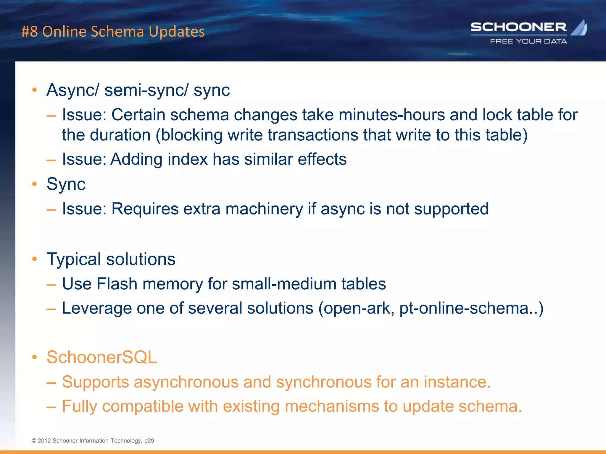p29 | © 2011 Schooner Information Technology. All rights reserved.
© 2012 Schooner Information Technology, p29
© 2012 Schooner Information Technology, p29
#8 Online Schema Updates
• Async/ semi-sync/ sync
– Issue: Certain schema changes take minutes-hours and lock table for
the duration (blocking write transactions that write to this table)
– Issue: Adding index has similar effects
• Sync
– Issue: Requires extra machinery if async is not supported
• Typical solutions
– Use Flash memory for small-medium tables
– Leverage one of several solutions (open-ark, pt-online-schema..)
• SchoonerSQL
– Supports asynchronous and synchronous for an instance.
– Fully compatible with existing mechanisms to update schema.
 