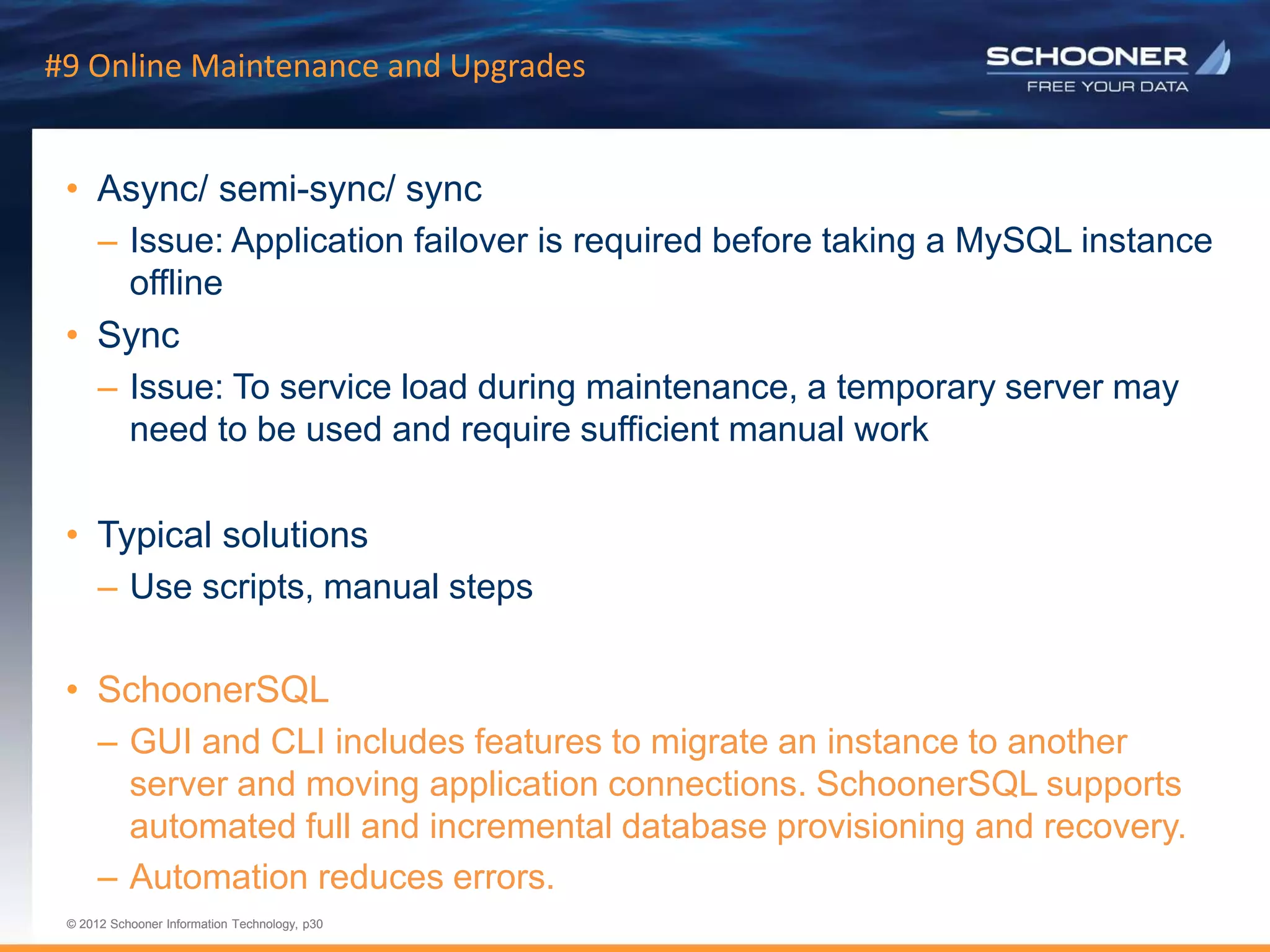 p30 | © 2011 Schooner Information Technology. All rights reserved.
© 2012 Schooner Information Technology, p30
© 2012 Schooner Information Technology, p30
#9 Online Maintenance and Upgrades
• Async/ semi-sync/ sync
– Issue: Application failover is required before taking a MySQL instance
offline
• Sync
– Issue: To service load during maintenance, a temporary server may
need to be used and require sufficient manual work
• Typical solutions
– Use scripts, manual steps
• SchoonerSQL
– GUI and CLI includes features to migrate an instance to another
server and moving application connections. SchoonerSQL supports
automated full and incremental database provisioning and recovery.
– Automation reduces errors.
 
