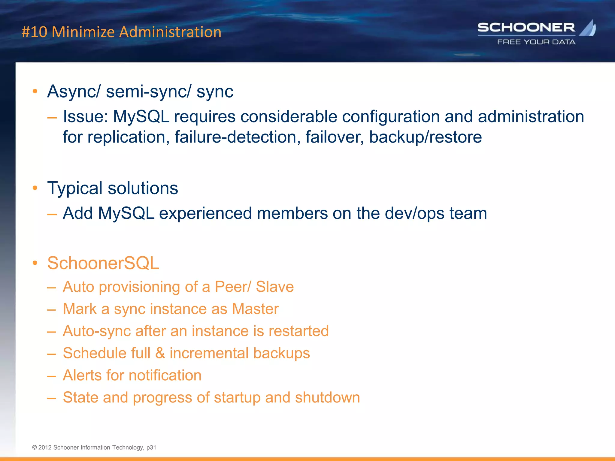 p31 | © 2011 Schooner Information Technology. All rights reserved.
© 2012 Schooner Information Technology, p31
© 2012 Schooner Information Technology, p31
#10 Minimize Administration
• Async/ semi-sync/ sync
– Issue: MySQL requires considerable configuration and administration
for replication, failure-detection, failover, backup/restore
• Typical solutions
– Add MySQL experienced members on the dev/ops team
• SchoonerSQL
– Auto provisioning of a Peer/ Slave
– Mark a sync instance as Master
– Auto-sync after an instance is restarted
– Schedule full & incremental backups
– Alerts for notification
– State and progress of startup and shutdown
 