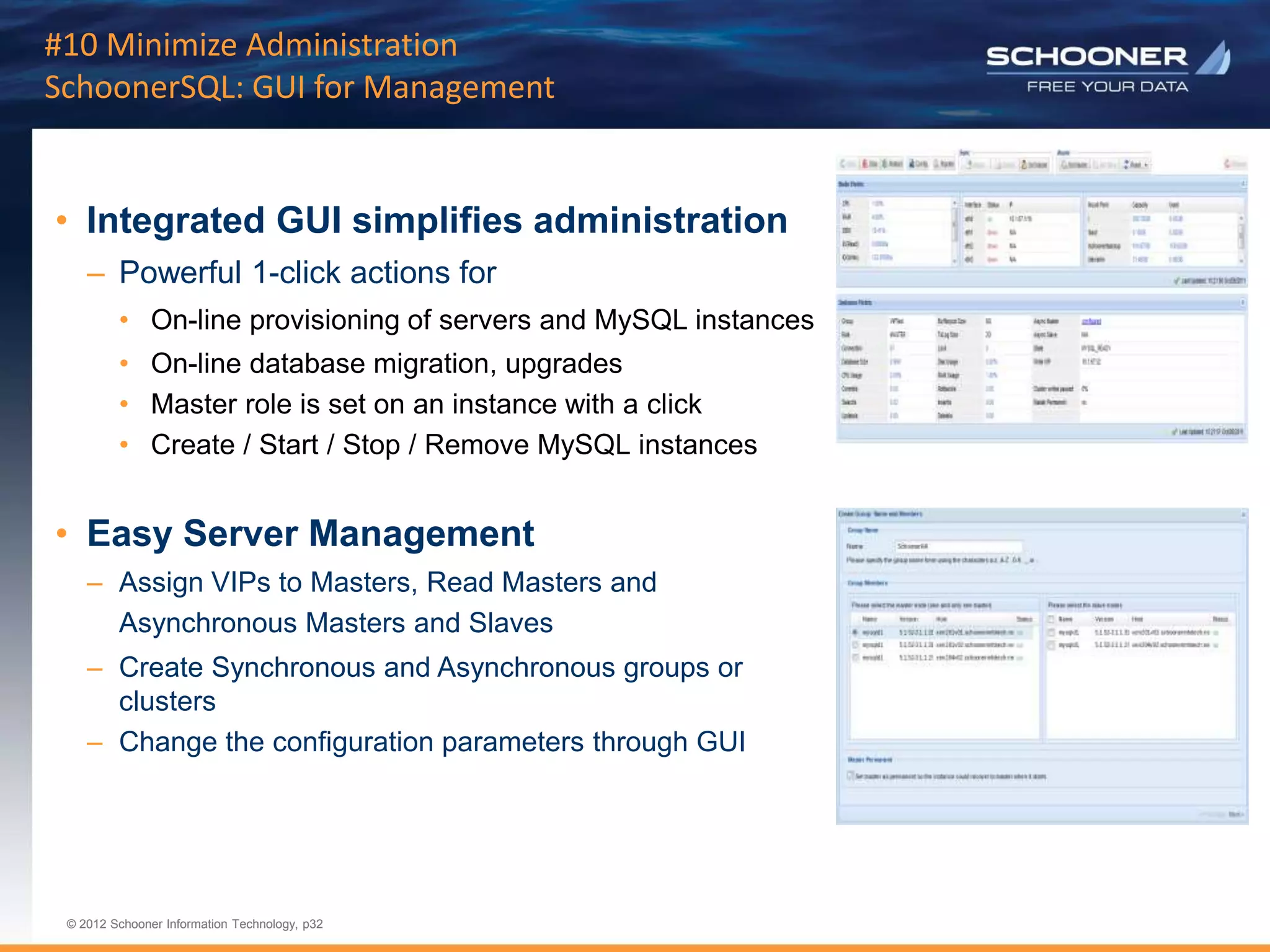p32 | © 2011 Schooner Information Technology. All rights reserved.
© 2012 Schooner Information Technology, p32
© 2012 Schooner Information Technology, p32
#10 Minimize Administration
SchoonerSQL: GUI for Management
• Integrated GUI simplifies administration
– Powerful 1-click actions for
• On-line provisioning of servers and MySQL instances
• On-line database migration, upgrades
• Master role is set on an instance with a click
• Create / Start / Stop / Remove MySQL instances
• Easy Server Management
– Assign VIPs to Masters, Read Masters and
Asynchronous Masters and Slaves
– Create Synchronous and Asynchronous groups or
clusters
– Change the configuration parameters through GUI
 