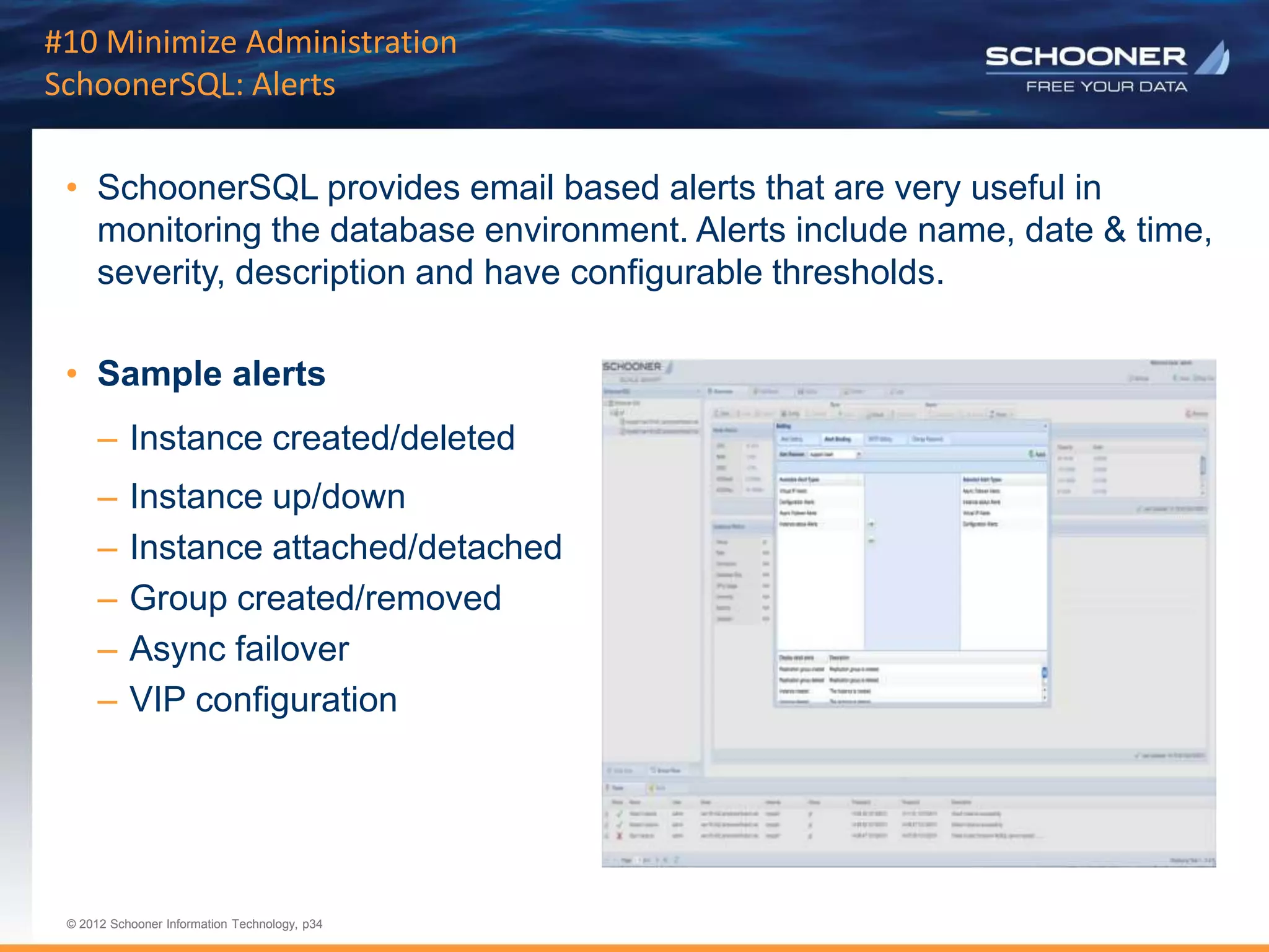 p34 | © 2011 Schooner Information Technology. All rights reserved.
© 2012 Schooner Information Technology, p34
© 2012 Schooner Information Technology, p34
#10 Minimize Administration
SchoonerSQL: Alerts
• SchoonerSQL provides email based alerts that are very useful in
monitoring the database environment. Alerts include name, date & time,
severity, description and have configurable thresholds.
• Sample alerts
– Instance created/deleted
– Instance up/down
– Instance attached/detached
– Group created/removed
– Async failover
– VIP configuration
 