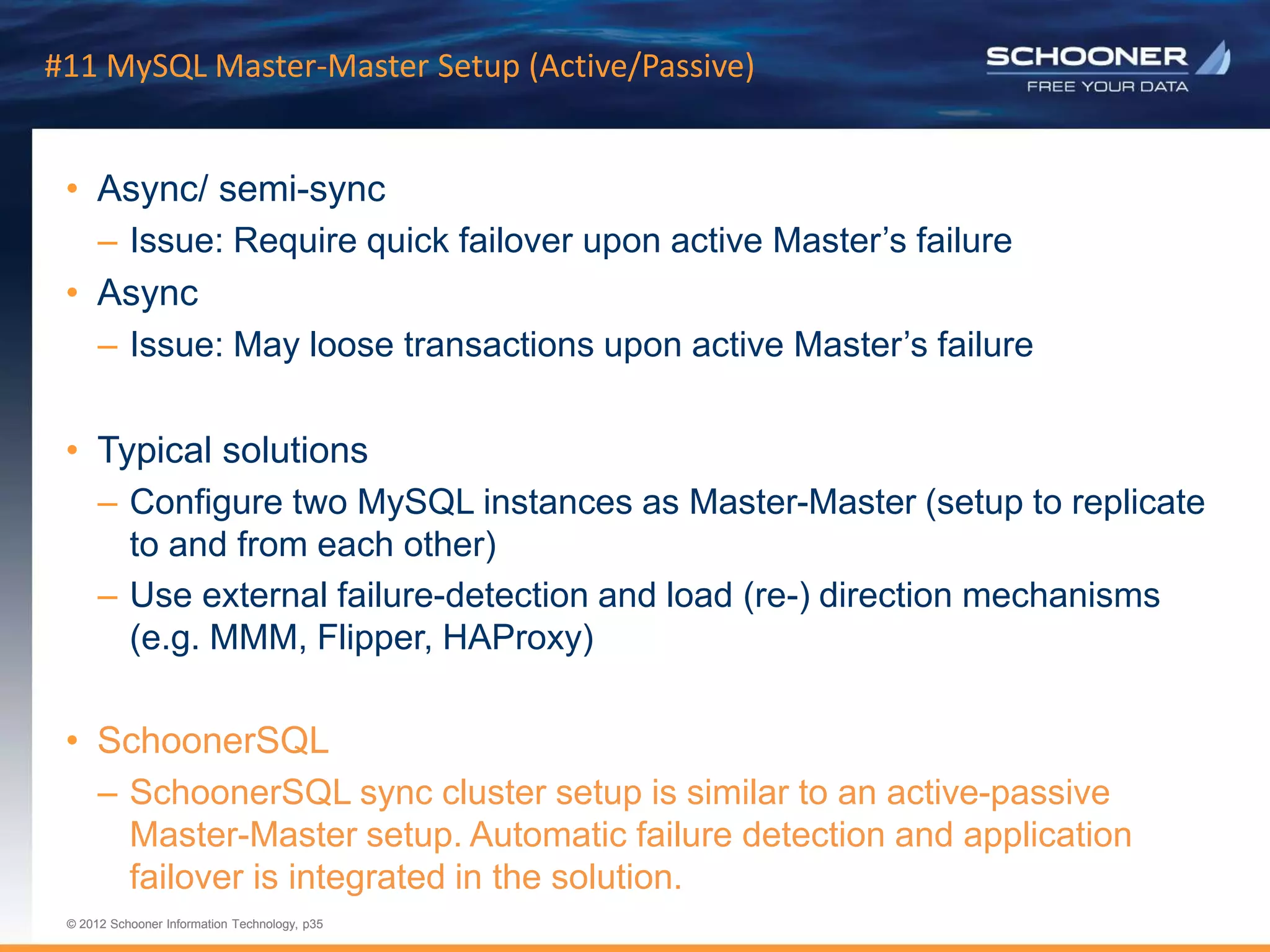 p35 | © 2011 Schooner Information Technology. All rights reserved.
© 2012 Schooner Information Technology, p35
© 2012 Schooner Information Technology, p35
#11 MySQL Master-Master Setup (Active/Passive)
• Async/ semi-sync
– Issue: Require quick failover upon active Master’s failure
• Async
– Issue: May loose transactions upon active Master’s failure
• Typical solutions
– Configure two MySQL instances as Master-Master (setup to replicate
to and from each other)
– Use external failure-detection and load (re-) direction mechanisms
(e.g. MMM, Flipper, HAProxy)
• SchoonerSQL
– SchoonerSQL sync cluster setup is similar to an active-passive
Master-Master setup. Automatic failure detection and application
failover is integrated in the solution.
 